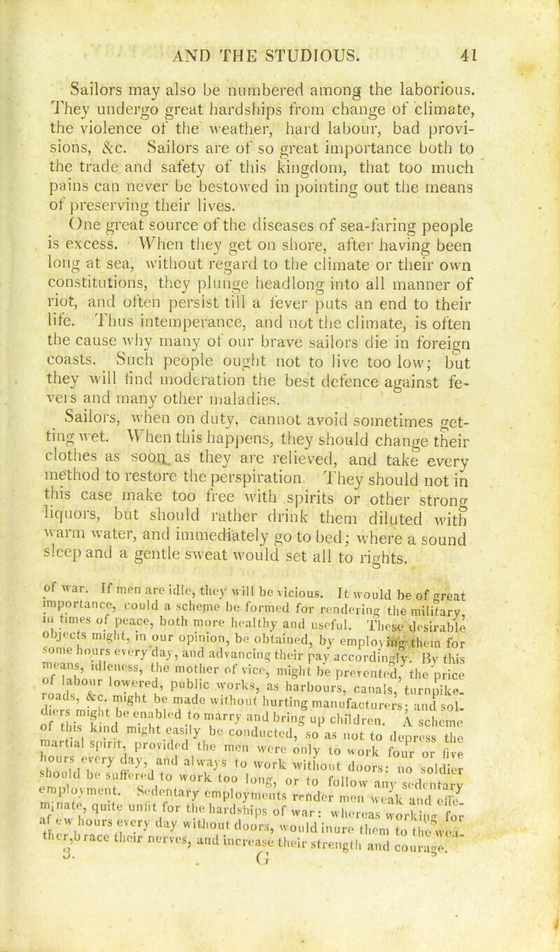 Sailors may also be numbered among the laborious. They undergo great hardships from change of climate, the violence of the weather, hard labour, bad provi- sions, &c. Sailors are of so great importance both to the trade and safety of this kingdom, that too much pains can never be bestowed in pointing out the means of preserving their lives. One great source of the diseases of sea-faring people is excess. When they get on shore, after having been long at sea, without regard to the climate or their own constitutions, they plunge headlong into all manner of riot, and olten persist till a fever puts an end to their life. Thus intemperance, and not the climate, is often the cause why many ot our brave sailors die in foreign coasts. Such people ought not to live too low; but they will find moderation the best defence against fe- vers and many other maladies. Sailors, when on duty, cannot avoid sometimes get- ting v et. \\ hen this happens, they should change their clothes as soo.n. as they are relieved, and take every method to restore the perspiration They should not in this case make too free with spirits or other strono- liquors, but should rather drink them diluted with ami water, and immediately go to bed; where a sound sleep and a gentle sweat would set all to rights. of war. If men are idle, they will be vicious. It would be of great importance, could a. schejne be formed for rendering the military I t,m/S °.f ,peace’ both more healthy and useful. These desirable objects might, m our opinion, be obtained, by employing them for some hours every day, and advancing their pay accordingly. By this oMnhn‘d 7tSS’ t ,C mf!her ofvice> miSht he prevented, the price roads °Tjre<i’ pub ,c wourks’ as harbours, canals, turnpike, roads, &c. might be made without hurting manufacturers - ancl sol Ot this kind might easily be conducted, so as not to depress the martial spirit, provided the men were only t0 work four or five hours twery day and ahvays to work without doors: no soldier enmli^vm^nt^'Stolen<l°? °r to follovv sedentary employment. Sedentary employments render men weak and effif ni.nate, quite unfit for the hardships of war: whereas world,m for a ew hours every day without doors, would inure them to the wea u,’bra“llioir -«-«> -o «tiu.ir stre,,6„, 3 H . Gr
