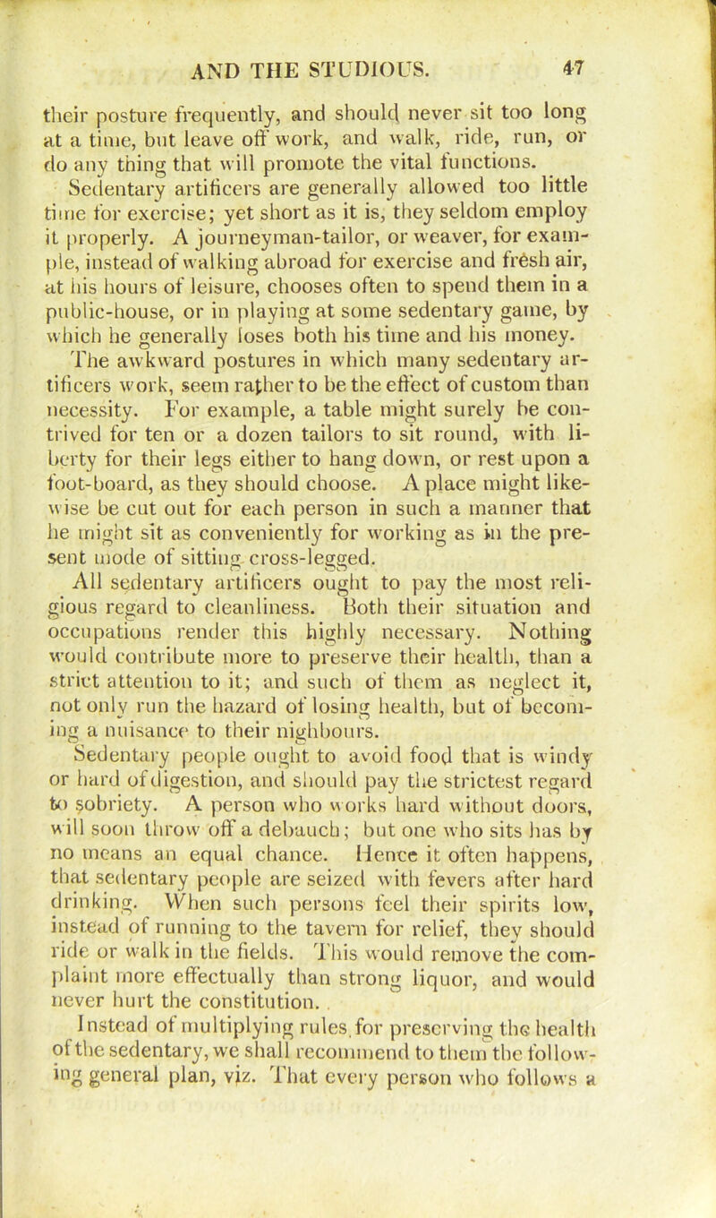 their posture frequently, and should never sit too long at a time, but leave off work, and walk, ride, run, or do any thing that will promote the vital functions. Sedentary artificers are generally allowed too little time for exercise; yet short as it is, they seldom employ it properly. A journeyman-tailor, or weaver, for exam- ple, instead of walking abroad for exercise and frhsh air, at his hours of leisure, chooses often to spend them in a public-house, or in playing at some sedentary game, by which he generally loses both his time and his money. The awkward postures in which many sedentary ar- tificers work, seem rather to be the effect of custom than necessity. For example, a table might surely be con- trived for ten or a dozen tailors to sit round, with li- berty for their legs either to hang down, or rest upon a foot-board, as they should choose. A place might like- wise be cut out for each person in such a manner that he might sit as conveniently for working as in the pre- sent mode of sitting cross-legged. All sedentary artificers ought to pay the most reli- gious regard to cleanliness. Both their situation and occupations render this highly necessary. Nothing would contribute more to preserve their health, than a strict attention to it; and such of them as neglect it, not only run the hazard of losing health, but of becom- ing a nuisance to their nighbours. Sedentary people ought to avoid food that is windy or hard of digestion, and should pay the strictest regard to sobriety. A person who works hard without doors, will soon throw off a debauch; but one who sits has by no means an equal chance. Hence it often happens, that sedentary people are seized with fevers after hard drinking. When such persons feel their spirits low, instead of running to the tavern for relief, they should ride or walk in the fields. T his w ould remove the com- plaint more effectually than strong liquor, and would never hurt the constitution. Instead of multiplying rules, for preserving the health of the sedentary, we shall recommend to them the follow- ing general plan, viz. That every person who follows a