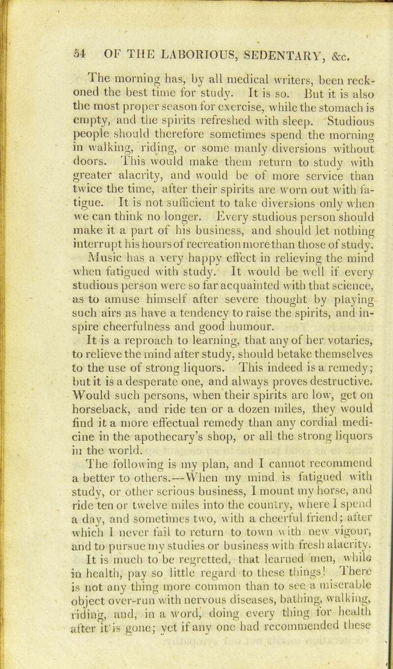 54 OF THE LABORIOUS, SEDENTARY, &c. The morning has, by all medical writers, been reck- oned the best time for study. It is so. Eut it is also the most proper season for exercise, while the stomach is empty, and the spirits refreshed with sleep. Studious people should therefore sometimes spend the morning in walking, riding, or some manly diversions without doors. This would make them return to study with greater alacrity, and would be of more service than twice the time, after their spirits are worn out with fa- tigue. It is not sufficient to take diversions only when we can think no longer. Every studious person should make it a part of his business, and should let nothing interrupt his hours of recreation more than those of study. Music has a very happy effect in relieving the mind when fatigued with study. It would be well if every studious person were so far acquainted with that science, as to amuse himself after severe thought by playing such airs as have a tendency to raise the spirits, and in- spire cheerfulness and good humour. It is a reproach to learning, that any of her votaries, to relieve the mind after study, should betake themselves to the use of strong liquors. This indeed is a remedy; but it is a desperate one, and always proves destructive. Would such persons, when their spirits are low, get on horseback, and ride ten or a dozen miles, they would find it a more effectual remedy than any cordial medi- cine in the apothecary’s shop, or all the strong liquors in the world. The following is my plan, and I cannot recommend a better to others.—YVlien rny mind is fatigued with studv, or other serious business, I mount mv horse, and ride ten or twelve miles into the country, where i spend a day, and sometimes two, with a cheerful friend; after which 1 never fail to return to town w ith new vigour, and to pursue rny studies or business with fresh alacrity. It is much to be regretted, that learned men, while in health, pay so little regard to these tilings! There is not any thing more common than to sec a miserable object over-run with nervous diseases, bathing, walking, riding, and, in a word’ doing every thing for health after it is gone; vet if any one had recommended these i