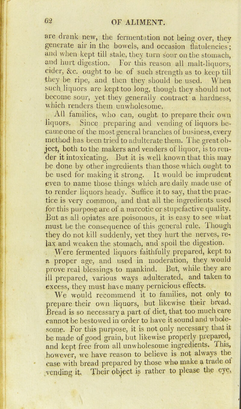 are drank new, the fermentation not being over, they generate air in the bowels, and occasion flatulencies; and when kept till stale, they turn sour on the stomach, and hurt digestion. For this reason all malt-liquors, cider, &c. ought to be of such strength as to keep till they be ripe, and then they should be used. When such liquors are kept too long, though they should not become sour, yet they generally contract a hardness, which renders them unwholesome, All families, who can, ought, to prepare their own liquors. Since preparing and vending of liquors be- came one of the most general branches of business, every method has been tried to adulterate them. The great ob- ject, both to the makers and venders of liquor, is to ren- der it intoxicating. But it is well known that this may be done by other ingredients than those which ought to be used for making it strong. It would be imprudent even to name those things which are daily made use of to render liquors heady. Suffice it to say, that the prac- tice is very common, and that all the ingredients used for this purpose are of a narcotic or stupefactive quality. But as all opiates are poisonous, it is easy to see what must be the consequence of this general rule, Though they do not kill suddenly, yet they hurt the nerves, re^ lax and weaken the stomach, and spoil the digestion. Were fermented liquors faithfully prepared, kept to a proper age, and used in moderation, they would prove real blessings to mankind. But, while they are ill prepared, various ways adulterated, and taken to excess, they must have many pernicious effects. We would recommend it to families, not only to prepare their own liquors, but likewise their bread. Bread is so necessary a part of diet, that too much care cannot be bestowed in order to have it sound and whole- some. For this purpose, it is not only necessary that it be made of good grain, but likewise properly prepared, and kept free from all unwholesome ingredients. I his, however, we have reason to believe is not always the case with bread prepared by those who make a trade of vending it. Their object is rather to please the eye,