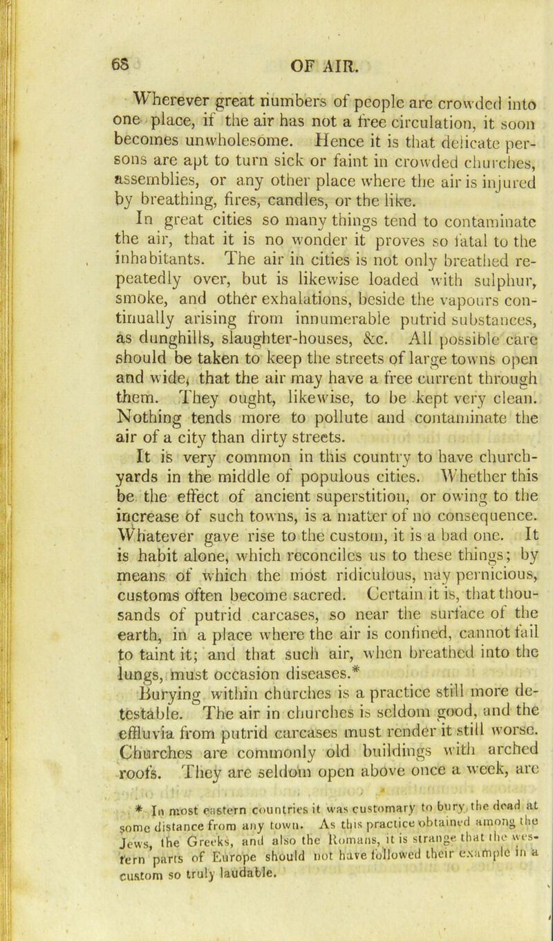 Wherever great numbers of people are crowded into one place, if the air has not a free circulation, it soon becomes unwholesome. Hence it is that delicate per- sons are apt to turn sick or faint in crowded churches, assemblies, or any other place where the air is injured by breathing, fires, candles, or the like. In great cities so many things tend to contaminate the air, that it is no wonder it proves so fatal to the inhabitants. The air in cities is not only breathed re- peatedly over, but is likewise loaded with sulphur, smoke, and other exhalations, beside the vapours con- tinually arising from innumerable putrid substances, as dunghills, slaughter-houses, See. All possible care should be taken to keep the streets of large towns open and wide* that the air may have a free current through them. They ought, likewise, to be kept very clean. Nothing tends more to pollute and contaminate the air of a city than dirty streets. It is very common in this country to have church- yards in the middle of populous cities. Wihether this be the effect of ancient superstition, or owing to the increase of such towns, is a matter of no consequence. Whatever gave rise to the custom, it is a bad one. It is habit alone, which reconciles us to these tilings; by means of which the most ridiculous, nay pernicious, customs often become sacred. Certain it is, that thou- sands of putrid carcases, so near the surface of the earth, in a place where the air is confined, cannot tail to taint it; and that such air, when breathed into the lungs, must occasion diseases.* Burying within churches is a practice still more de- testable. The air in churches is seldom good, and the effluvia from putrid carcases must render it still worse. Churches are commonly old buildings with arched roofs. They are seldom open above once a week, are » .;* •. ,• » 4 ' ? f1 * In most eastern countries it was customary to bury the dead at $omc distance from any town. As this practice obtained among the Jews, the Greeks, and also the Romans, it is strange that the wes- tern ’pans of Europe should not have followed their example in a custom so truly laudable.