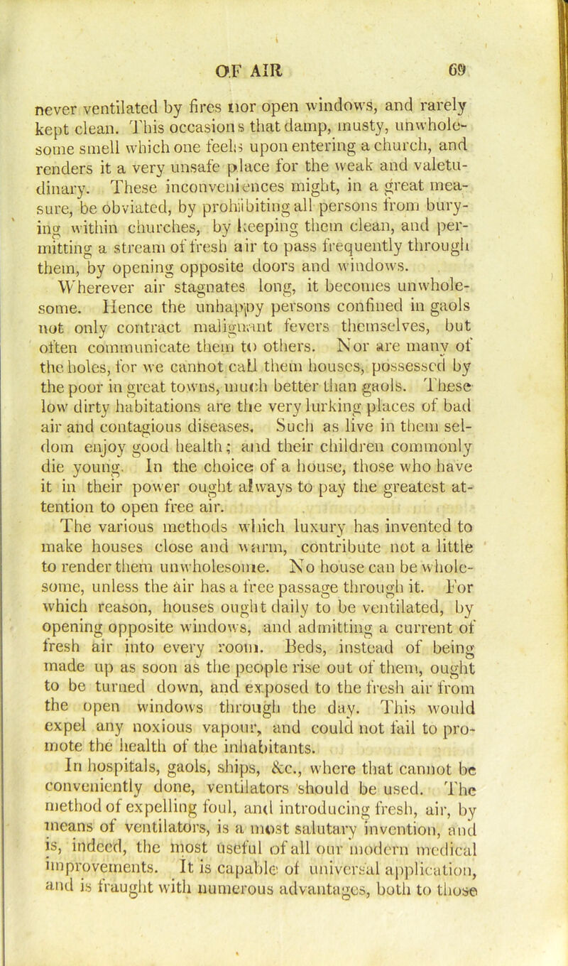 i OF AIR 69 never ventilated by fires nor open windows, and rarely kept clean. This occasions that damp, musty, unwhole- some smell which one feelo upon entering a church, and renders it a very unsafe place for the weak and valetu- dinary. These inconveniences might, in a great mea- sure, be obviated, by prohiibiting all persons from bury- ing within churches, by keeping them clean, and per- mitting a stream of fresh air to pass frequently through them, by opening opposite doors and windows. Wherever air stagnates long, it becomes unwhole- some. Hence the unhappy persons confined in gaols not only contract malignant fevers themselves, but often communicate them to others. Nor are many of the holes, for we cannot call them houses, possessed by the poor in great towns, much better than gaols. These low dirty habitations are the very lurking places of bad air and contagious diseases. Such as live in them sel- dom enjoy good health; and their children commonly die young. In the choice of a house, those who have it in their power ought always to pay the greatest at- tention to open free air. The various methods which luxury has invented to make houses close and warm, contribute not a little to render them unwholesome. N o house can be whole- some, unless the air has a free passage through it. For which reason, houses ought daily to be ventilated, by opening opposite windows, and admitting a current of tresh air into every room. Beds, instead of being made up as soon as the people rise out of them, ought to be turned down, and exposed to the fresh air from the open windows through the day. This would expel any noxious vapour, and could not fail to pro- mote the health of the inhabitants. In hospitals, gaols, ships, &c., where that cannot be conveniently done, ventilators should be used. The method of expelling foul, and introducing fresh, air, by means of ventilators, is a most salutary invention, and is, indeed, the most useful of all our modern medical improvements. It is capable of universal application, and is fraught with numerous advantages, both to those