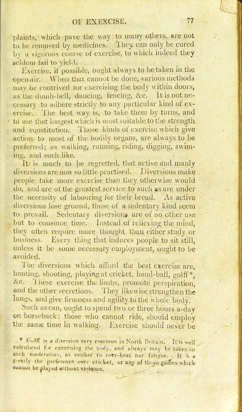plaints, which pave the way to many others, are not to be removed by medicines. 1 hey. can only be cured by a vigorous course of exercise, to which indeed they seldom fail to yield. Exercise, if possible, ought always to betaken in the open air. When that cannot be done, various methods may be contrived tor exercising the body within doors, as the dumb-bell, dancing, fencing, &c. It is not ne- cessary to adhere strictly to any particular kind of ex- ercise* The best way is, to take them by turns, and - to use that longest which is most suitable to the strength and constitution. Those kinds of exercise which give action to most of the bodily organs, are always to be preferred; as walking, running, riding, digging, swim- ■ ing, and such like. It is much to be regretted, that active and manly diversions are now so little practised. Diversions make people take more exercise than they otherwise would do, and are of the greatest service to such as are under the necessity of labouring for their bread. As active diversions lose ground, those of a sedentary kind seem to prevail. Sedentary diversion? are of no other use but to consume time. Instead of relieving the mind, they olten require more thought than either study or business. Every thing that induces people to sit still, unless it be some necessary employment, ought to be avoided. The diversions which afford the best exercise are, hunting, shooting, playing at cricket, hand-ball, gold'*, &c. [ hese exercise the limbs, promote perspiration, and the other secretions. They likewise strengthen the lungs, and give firmness and agility to the w hole body. Such as can, ought to spend two or three hours a-day on horseback: those who cannot ride, should employ the same time in walking. Exercise should never he * Gulff is a diversion very common in North Rritain. It is well calculated for exercising the body, and always may be taken in such moderation, as neither to over-heat tior fatigue. It h s neatly the preference over cricket, or any of thub^ games which uaauot. be played without violence.