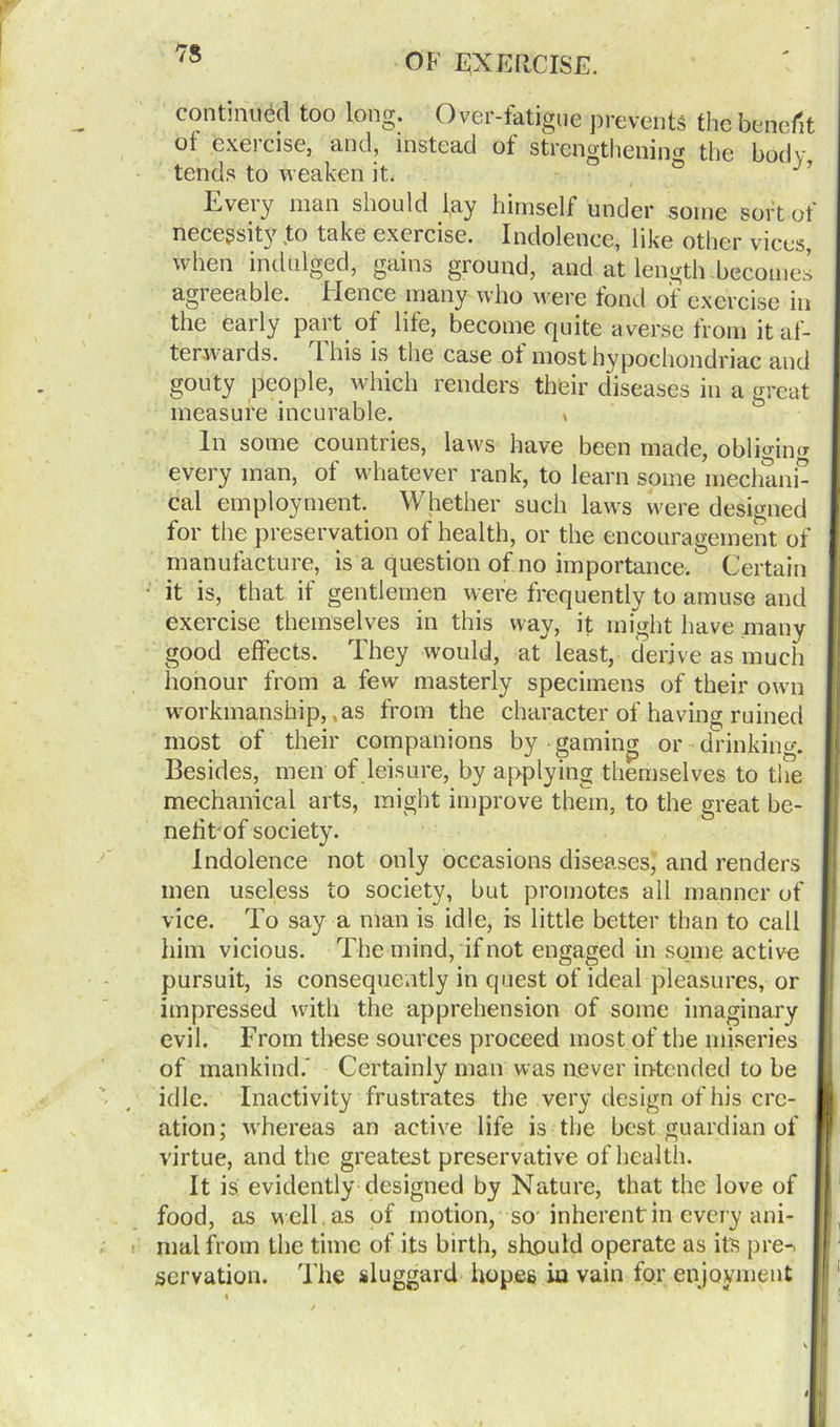 continued too long. Over-fatigue prevents the benefit of exercise, and, instead of strengthening the body tends to weaken it. ° j7 Every man should lay himself under some sort of necessity to take exercise. Indolence, like other vices, when indulged, gains ground, and at length becomes agieeable. Hence many who were fond of exercise in the early part of life, become quite averse from itaf- terw-ards. 1 his is the case of most hypochondriac and gouty people, which renders their diseases in a great measure incurable. , In some countries, laws have been made, obliging every man, of whatever rank, to learn some mechani- cal employment. Whether such laws were designed for the preservation of health, or the encouragement of manufacture, is a question of no importance. Certain it is, that if gentlemen were frequently to amuse and exercise themselves in this way, it might have many good effects. They would, at least, derive as much honour from a few masterly specimens of their own workmanship,,as from the character of having ruined most of their companions by gaming or drinking. Besides, men of leisure, by applying themselves to the mechanical arts, might improve them, to the great be- nefit of society. Indolence not only occasions diseases, and renders men useless to society, but promotes all manner of vice. To say a man is idle, is little better than to call him vicious. The mind, if not engaged in some active pursuit, is consequently in quest of ideal pleasures, or impressed with the apprehension of some imaginary evil. From these sources proceed most of the miseries of mankind.' Certainly man was never intended to be idle. Inactivity frustrates the very design of his cre- ation; whereas an active life is the best guardian of virtue, and the greatest preservative of health. It is evidently designed by Nature, that the love of food, as well as of motion, so inherent in every ani- mal from the time of its birth, should operate as its pre-> servation. 'The sluggard hopes in vain for enjoyment