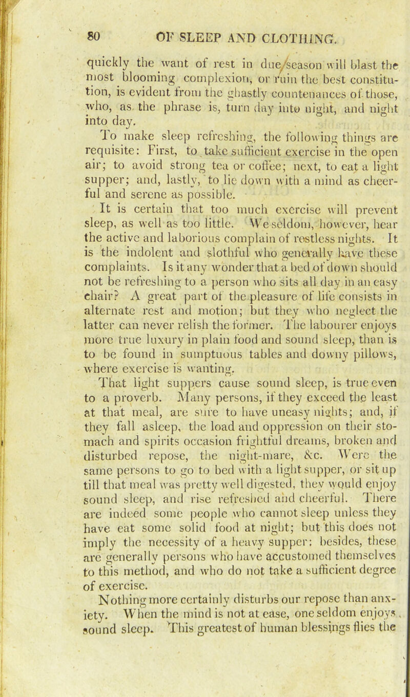 quickly the want ot rest in due/season will blast the most blooming complexion, or fuin the best constitu- tion, is evident trom the ghastly countenances of those, who, as. the phrase is, turn day into night, and night into day. lo make sleep refreshing, the following things are requisite: First, to take sufficient exercise in the open air; to avoid strong tea or coffee; next, to eat a light supper; and, lastly, to lie down with a mind as cheer- ful and serene as possible. It is certain that too much exercise will prevent sleep, as well as too little. We seldom, however, hear the active and laborious complain of restless nights. It is the indolent and slothful who generally have these complaints. Is it any wonder that a bed of down should not be refreshing to a person who sits all day in an easy chair? A great part of the pleasure of life consists in alternate rest and motion; but they who neglect the latter can never relish the former. The labourer enjoys more true luxury in plain food and sound sleep, than is to be found in sumptuous tables and downy pillows, where exercise is wanting. That light suppers cause sound sleep, is true even to a proverb. Many persons, if they exceed the least at that meal, are sure to have uneasy nights; and, if they fall asleep, the load and oppression on their sto- mach and spirits occasion frightful dreams, broken and disturbed repose, the night-mare, &c. Were the same persons to go to bed with a light supper, or sit up till that meal was pretty well digested, they would enjoy sound sleep, and rise refreshed and cheerlul. There are indeed some people who cannot sleep unless they have eat some solid food at night; but this does not imply the necessity of a heavy supper: besides, these are generally persons who have accustomed themselves to this method, and who do not take a sufficient degree of exercise. Nothing more certainly disturbs our repose than anx- iety. When the mind is not at ease, one seldom enjoys , sound sleep. This greatest of human blessings flies the