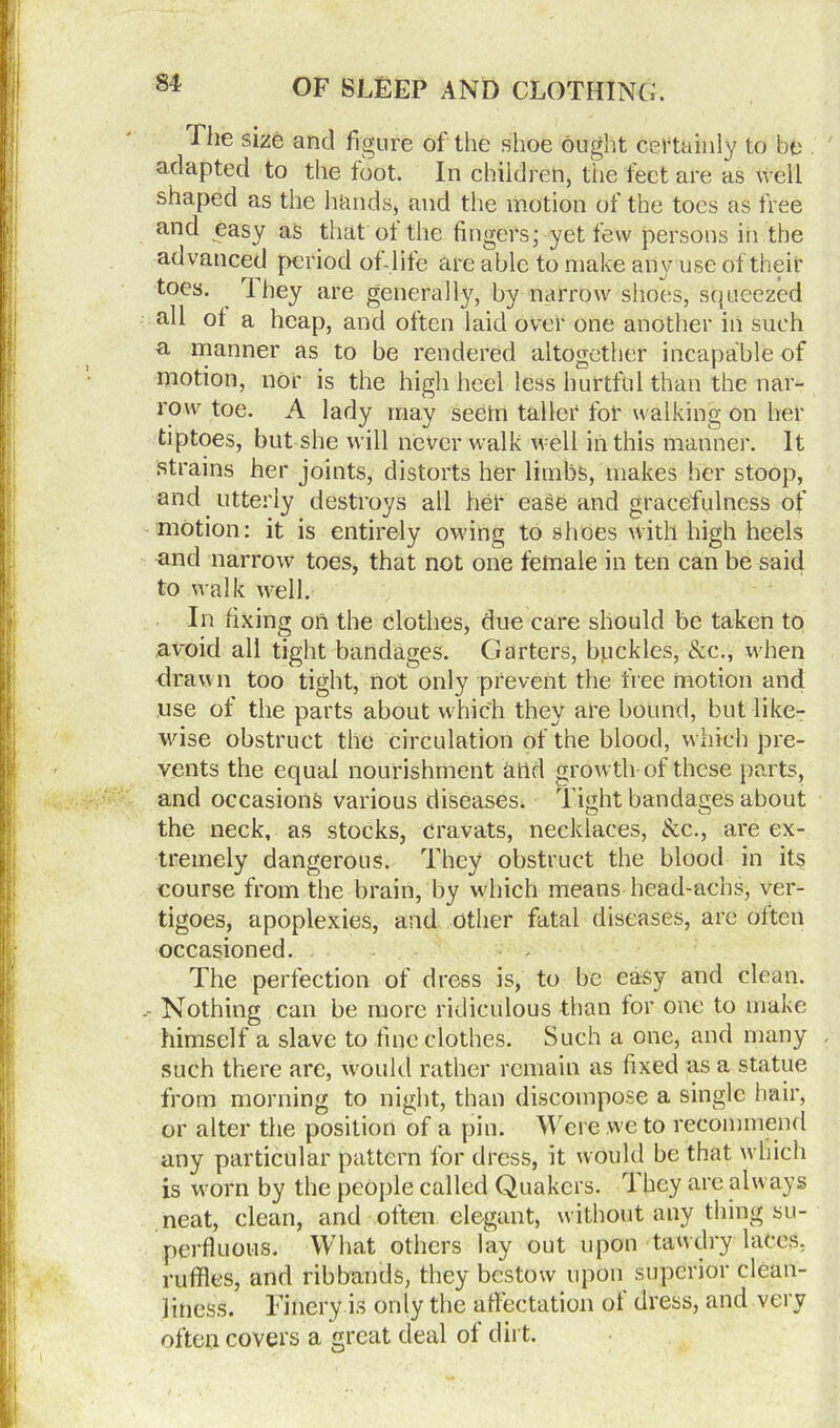 The size and figure of the shoe ought certainly to be adapted to the foot. In child reh, the feet are as well shaped as the hands, and the motion of the toes as free and easy as that of the fingers; yet few persons in the advanced period of-life are able to make any use of tneii' toes. I hey are generally, by narrow shoes, squeezed all of a heap, and often laid over one another in such a manner as to be rendered altogether incapable of motion, nor is the high heel less hurtful than the nar- row toe. A lady may seetn taller for walking on her tiptoes, but she will never walk well in this manner. It strains her joints, distorts her limbs, makes her stoop, and utterly destroys all her ease and gracefulness of motion: it is entirely owing to shoes with high heels and narrow toes, that not one female in ten can be said to walk well. In fixing on the clothes, due care should be taken to avoid all tight bandages. Garters, bpckles, &c., when drawn too tight, not only prevent the free motion and use of the parts about which they are bound, but like- wise obstruct the circulation of the blood, which pre- vents the equal nourishment and growth- of these parts, and occasions various diseases. Tight bandages about the neck, as stocks, cravats, necklaces, &c., are ex- tremely dangerous. They obstruct the blood in its course from the brain, by which means head-achs, ver- tigoes, apoplexies, and other fatal diseases, are often occasioned. The perfection of dress is, to be easy and clean. Nothing can be more ridiculous than for one to make himself a slave to fine clothes. Such a one, and many , such there are, would rather remain as fixed as a statue from morning to night, than discompose a single hair, or alter the position of a pin. Were we to recommend any particular pattern for dress, it would be that which is worn by the people called Quakers. They are always neat, clean, and often, elegant, without any thing su- perfluous. What others lay out upon tawdry laces, ruffles, and ribbands, they bestow upon superior clean- liness. Finery is only the affectation of dress, and very often covers a great deal of dirt.