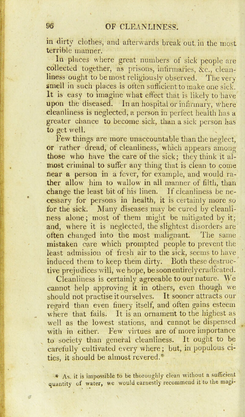 in dirty clothes, and afterwards break out, in the most terrible manner. In places where great numbers of sick people are collected together, as prisons, infirmaries, &c., clean- liness ought to be most religiously observed. The very smell in such places is often sufficient to make one sick. It is easy to imagine what effect that is likely to have upon the diseased. In an hospital or infirmary, where cleanliness is neglected, a person in perfect health has a greater chance to become sick, than a sick person has to get well. Few things are more unaccountable than the neglect, or rather dread, of cleanliness, which appears among those who have the care of the sick; they think it al- most criminal to suffer any thing that is clean to come near a person in a fever, for example, and would ra- ther allow him to wallow in all manner of filth, than change the least bit of his linen. If cleanliness be ne- cessary for persons in health, it is certainly more so for the sick. Many diseases may be cured by cleanli- ness alone; most of them might be mitigated by it; and, where it is neglected, the slightest disorders are often changed into the most malignant. The same mistaken care which prompted people to prevent the least admission of fresh air to the sick, seems to have induced them to keep them dirty. Both these destruc- tive prejudices will, we hope, be soon entirely eradicated. Cleanliness is certainly agreeable to our nature. \\ e cannot help approving it in others, even though we should not practise it ourselves. It sooner attracts our regard than even finery itself, and often gains esteem where that fails. It is an ornament to the highest as well as the lowest stations, and cannot be dispensed with in either. Few virtues are of more importance to society than general cleanliness. It ought to be carefully cultivated every where; but, in populous ci- ties, it should be almost revered.* * As. it is impossible to be thoroughly clean without a sufficient quantity of water, we would earnestly recommend it to the magi-