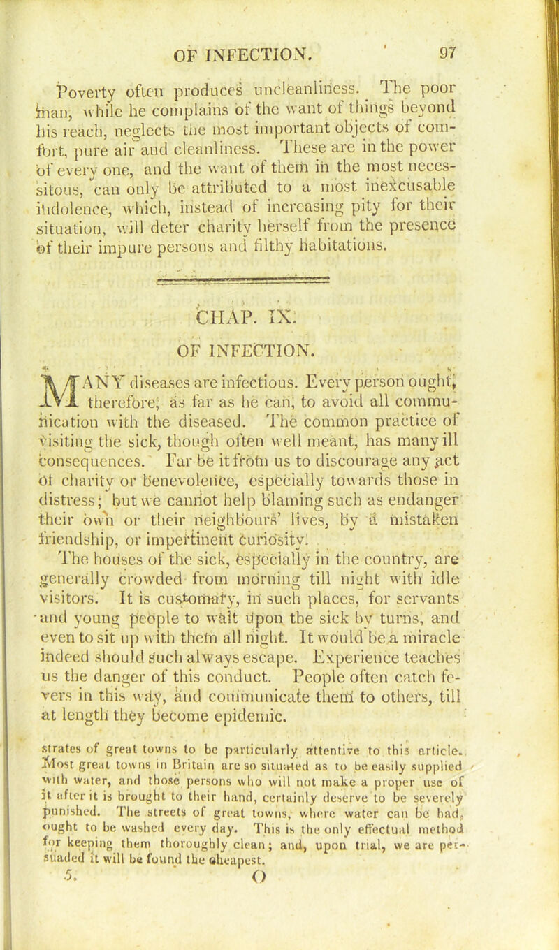 Poverty often produces unclfeanliriess. 1 he poor Hian, while he complains of the want of things beyond his reach, neglects the most important objects ot com- fort, pure air and cleanliness. T hese are in the power bt every one, and the want ot theih in the most neces- sitous, can only be attributed to a most inexcusable ihdolence, which, instead ot increasing pity tor their situation, will deter charity herself from the presence ©f their impure persons and filthy Habitations. C1IAP. IN. OF INFECTION. *1 ' > ' . t H MANY diseases are infectious. Every person ought, therefore, as far as he can, to avoid all commu- nication with the diseased. The common practice oi visiting the sick, though often well meant, has many ill consequences. Far be itfrbtn us to discourage any £ict bt charity or benevolence, especially towards those in distress; but we cannot help blaming such as endanger their own or their neighbours’ lives, bv a mistaken friendship, or impertinent Curiosity! The houses of the sick, especially in the country, are generally crowded from morning till night with idle visitors. It is customary, in such places, for servants •and young people to wait upon the sick bv turns, and even to sit up with theln all night. It would be a miracle indeed should such always escape. Experience teaches us the danger of this conduct. People often catch fe- vers in this why, and communicate the iff to others, till at length they become epidemic. strates of great towns to be particularly attentive to this article, jvlost great towns in Britain are so situated as to be easily supplied 'villi water, and those persons who will not make a proper use of Jt after it is brought to their hand, certainly deserve to be severely punished. The streets of great towns, where water can be had, ought to be washed every day. This is the only effectual method for keeping them thoroughly clean; and, upou trial, we are per- suaded it will be found the aheanest. •5. P O