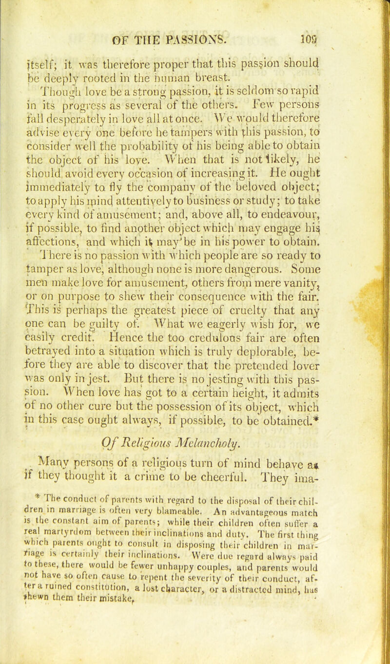 jtself; it was therefore proper that this passion should be deeply rooted in the human breast. Though love be a strong passion, it is seldom so rapid in its progress as several of the others. Few persons fall desperately in love all at once. We wpukl therefore advise every one before he tampers with this passion, to consider well the probability ot his being able to obtain the object of his ioye. When that is not likely, he should avoid every occasion of increasing it. He ought immediately to fly the company of the beloved object; to apply his mind attentively to business or study; to take every kind of amusement; and, above all, to endeavour, if possible, to find another object which may engage hi§ affections, and which it may*be in his power to obtain. There is no passion with which people are so ready to tamper as love, although none is more dangerous. Some men make love for amusement, others from mere vanity, or on purpose to shew their consequence with the fair. This is perhaps the greatest piece of cruelty that any one can be guilty of. What we eagerly wish for, we easily credit. Hence the too credulous fair are often betrayed into a situation which is truly deplorable, be- fore they are able to discover that the pretended lover was only in jest. But there is no jesting with this pas- sion. When love has got to a certain height, it admits of no other cure but the possession of its object, which in this case ought always, if possible, to be obtained* Of Religious Melancholy. Mapv persons of a religious turn of mind behave a* if they thought it a crime to be cheerful. They ima- I he conduct of parents with regard to the disposal of their chil- dren in marriage is often very blameable. An advantageous match is the constant aim of parents; while their children often sutler a real martyrdom between their inclinations and duty. The first thing which parents ought to consult in disposing their children in mar- fiage is certainly their inclinations. Were due regard always paid to these, there would be fewer unhappy couples, and parents would not have so often cause to repent the severity of their conduct, af- ter a ruined constitution, a lost character, or a distracted mind, has *hewn them their mistake.