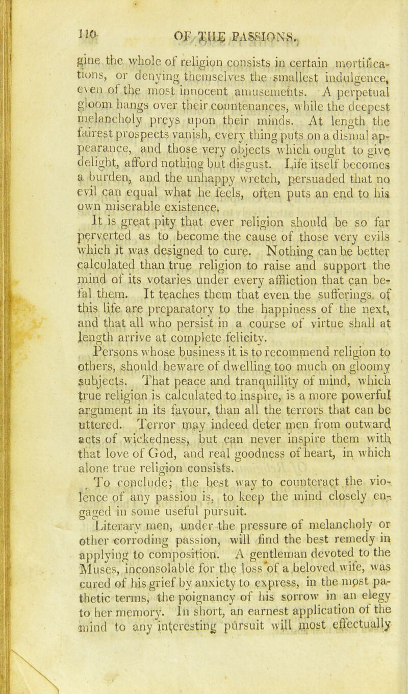 gine the whole of religion consists in certain mortifica- tions, or denying themselves the smallest indulgence, e\en of the most innocent amusements. A perpetual gloom hangs over their countenances, while the deepest melancholy preys upon their minds. At length the fairest prospects vanish, every thing puts on a dismal ap- pearance, and those very objects which ought to give delight, afford nothing but disgust. Life itself becomes a burden, and the unhappy wretch, persuaded that no evil can equal what he feels, often puts an end to his own miserable existence. It is great pity that ever religion should be so far perverted as to become the cause of those very evils which it was designed to cure. Nothing can he better calculated than true religion to raise and support the mind of its votaries under every affliction that can bc- fal them. It teaches them that even the sufferings, of this life are preparatory to the happiness of the next, and that all who persist in a course of virtue shall at length arrive at complete felicity. Persons whose business it is to recommend religion to others, should beware of dwelling too much on gloomy subjects. That peace and tranquillity of mind, which true religion is calculated to inspire, is a more powerful argument in its favour, than all the terrors that can be uttered. Terror may indeed deter men from outward acts of wickedness, but can never inspire them with that love of Ciod, and real goodness of heart, in which alone true religion consists. To conclude; the best way to counteract the vio- lence of any passion is, to keep the mind closely en- gaged in some useful pursuit. Literary men, under the pressure of melancholy or other corroding passion, will find the best remedy in applying to composition. A gentleman devoted to the Muses, inconsolable for the joss‘of a beloved wife, was cured of his grief by anxiety to express, in the mpst pa- thetic terms, the poignancy of his sorrow in an elegy to her mpmory. In short, an earnest application ol the mind to any interesting pursuit will most eftcctually