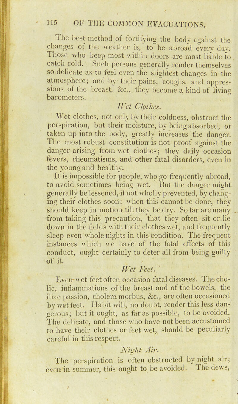 i he best method ot fortifying the body against the changes of the weather is, to be abroad every day. Those who keep most within doors are most liable to catch cold. Such persons generally render themselves so delicate as to feel even the slightest changes in the atmosphere; and by their pains, coughs, and oppres- sions ot the breast, Sec., they become a kind of living barometers. Jf et ClQtlics. Wet clothes, not only by their coldness, obstruct the perspiration, but their moisture, by being absorbed, or taken up into the body, greatly increases the danger. The most robust constitution is not proof against the danger arising from wet clothes; they daily occasion fevers, rheumatisms, and other fatal disorders, even in the young and healthy. It is impossible for people, who go frequently abroad, to avoid sometimes being wet. Hut the danger might generally be lessened, if not wholly prevented, by chang- ing their clothes soon: when this cannot be done, they should keep in motion till they be dry. So far arc many . from taking this precaution, that they often sit or lie down in the fields with their clothes wet, and frequently sleep even whole nights in this condition. The frequent instances which we have of the fatal effects of this conduct, ought certainly to deter all from being guilty of it. JVet Feet. i Even-wet feet often occasion fatal diseases. The cho- lic, inflammations of the breast and ot the bowels, the iliac passion, cholera morbus, See., are often occasioned by wet feet.' Habit will, no doubt, render this less dan- gerous; but it ought, as far as possible, to be avoided. The delicate, and those who have not been accustomed to have their clothes or feet wet, should be peculiarly careful in this respect. Ni&ht Air. The perspiration is often obstructed by night air; even in summer, this ought to be avoided, lhe dews, t