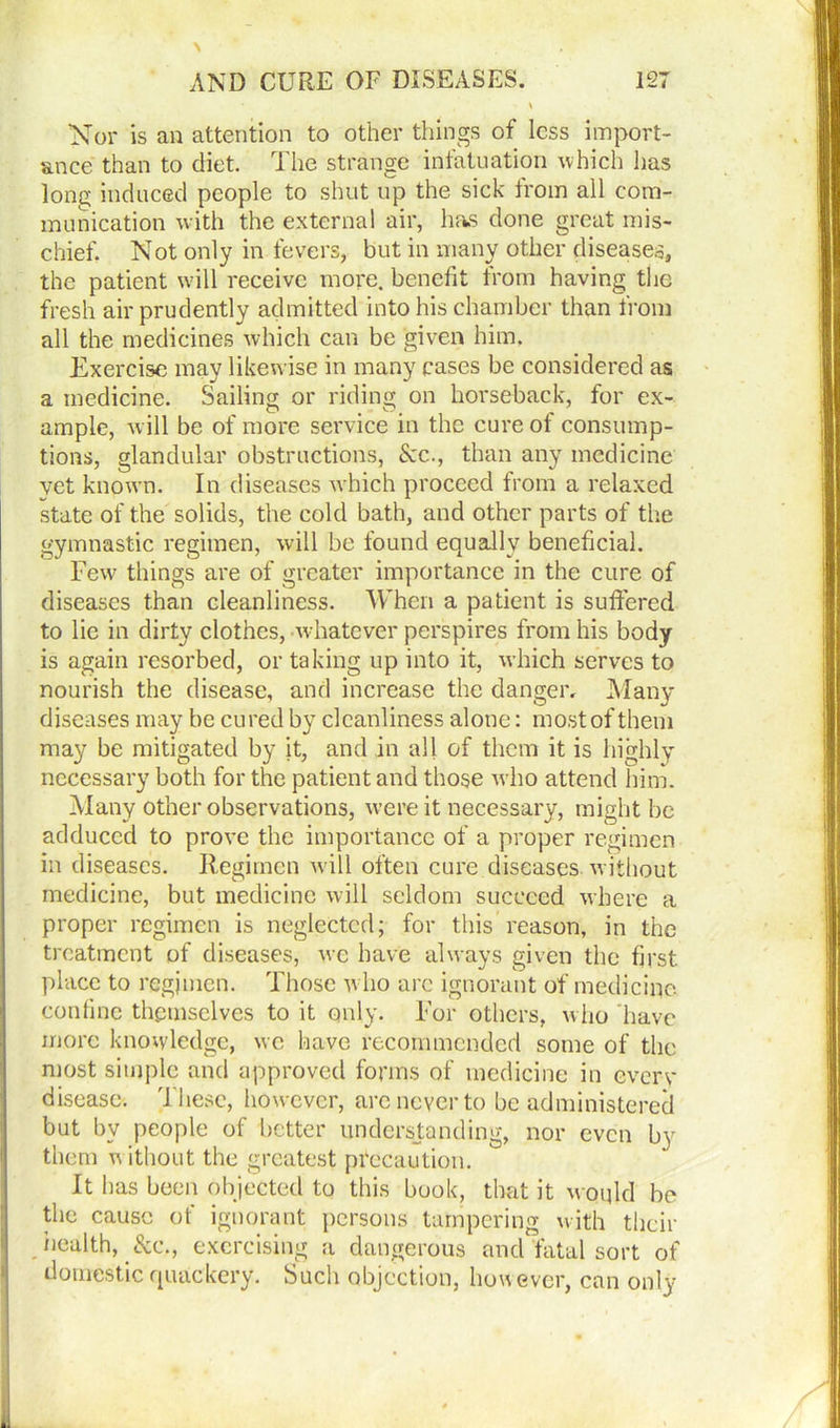 Nor is an attention to other things of less import- ance than to diet. The strange infatuation which has lone; induced people to shut up the sick from all com- munication with the external air, has done great mis- chief. Not only in fevers, but in many other diseases, the patient will receive more, benefit from having the fresh air prudently admitted into his chamber than from all the medicines which can be given him. Exercise may likewise in many cases be considered as a medicine. Sailing or riding on horseback, for ex- ample, w ill be of more service in the cure of consump- tions, glandular obstructions, &c., than any medicine yet known. In diseases which proceed from a relaxed state of the solids, the cold bath, and other parts of the gymnastic regimen, will be found equally beneficial. Few7 things are of greater importance in the cure of diseases than cleanliness. When a patient is suffered to lie in dirty clothes, whatever perspires from his body is again resorbed, or taking up into it, which serves to nourish the disease, and increase the danger. Many diseases may be cured by cleanliness alone: most of them may be mitigated by it, and in all of them it is highly necessary both for the patient and those who attend him. Many other observations, were it necessary, might be adduced to prove the importance of a proper regimen in diseases. Regimen will often cure diseases without medicine, but medicine will seldom succeed where a proper regimen is neglected; for this reason, in the treatment of diseases, we have always given the first place to regjmen. Those who arc ignorant of medicine confine themselves to it only. For others, who have more knowledge, we have recommended some of the most simple and approved forms of medicine in every disease. These, however, are never to be administered but by people of better understanding, nor even by them without the greatest precaution. It has been objected to this book, that it woqld be the cause of ignorant persons tampering with their health, &e., exercising a dangerous and fatal sort of domestic quackery. Such objection, however, can only