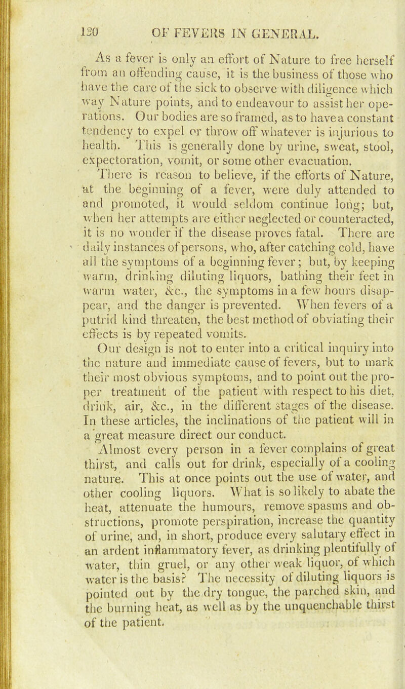 As a fever is only an effort of Nature to free herself irom an offending cause, it is the business of those who have the care ot the sick to observewith diligence which way Nature points, and to endeavour to assist her ope- rations. Our bodies are so framed, as to have a constant tendency to expel or throw off whatever is injurious to health. This is generally done by urine, sweat, stool, expectoration, vomit, or some other evacuation. There is reason to believe, if the efforts of Nature, at the beginning of a fever, were duly attended to and promoted, it would seldom continue long; but, when her attempts are either neglected or counteracted, it is no wonder if the disease proves fatal. There are ' daily instances of persons, who, after catching cold, have all the symptoms of a beginning fever; but, by keeping warm, drinking diluting liquors, bathing their feet in warm water, Ac., the symptoms in a few hours disap- pear, and the danger is prevented. When fevers of a putrid kind threaten, the best method of obviating their effects is by repeated vomits. Our design is not to enter into a critical inquiry into the nature and immediate cause of fevers, but to mark their most obvious symptoms, and to point out the pro- per treatment of the patient with respect to his diet, drink, air, Ac., in the different stages of the disease. In these articles, the inclinations of the patient will in a great measure direct our conduct. Almost every person in a fever complains of great thirst, and calls out for drink, especially of a cooling nature. This at once points out the use of water, and other cooling liquors. What is so likely to abate the heat, attenuate the humours, remove spasms and ob- structions, promote perspiration, increase the quantity of urine, and, in short, produce every salutary effect in an ardent inflammatory fever, as drinking plentifully of water, thin gruel, or any other weak liquor, of w hich water is the basis? The necessity of diluting liquors is pointed out by the dry tongue, the parched skin, and the burning heat, as well as by the unquenchable thirst of the patient.