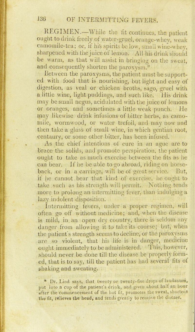 REGIMEN.—While the fit continues, the patient ought to drink ireely ot water-gruel, orange-w'hev, weak camomile-tea; or, if hits spirits below, small wine-whey, sharpened with the juice of lemon. All his drink should be warm, as that will assist in bringing on the sweat, and consequently shorten the paroxysm.* Between the paroxysms, the patient must be support- ed with tood that is nourishing, but light and easy of digestion, as veal or chicken broths, sago, gruel with a little wine, light puddings, and such like. Tiis drink may be small negus, acidulated with the juice of lemons or oranges, and sometimes a little weak punch. He may likewise drink infusions of bitter herbs, as camo- mile, wormwood, or water trefoil, and may now' and then take a glass of small wane, in which gentian root, centaury, or some other bitter, has been infused. As the chief intentions of cure in an ague are to brace the solids, and promote perspiration, the patient ought to take as much exercise between the fits as he can bear. If he be able to go abroad, riding on horse- back, or in a carriage, will be of great service. But, if he cannot bear that kind of exercise, he ought to take such as his strength will permit. Nothing tends more to prolong an intermitting fever, than indulging a lazy indolent disposition. Intermitting fevers, under a proper regimen, will often go off without medicine; and, when the disease is mild, in an open dry country, there is seldom any danger from allowing it to take its course; but, when the patient’s strength seems to decline, or the paroxysms are so violent, that his life is in danger, medicine ought immediately to be administered. This, however, should never be done till the disease be properly torm- ed, that is to say, till the patient has had several fits ot shaking and sweating. * Dr. Lind says, that twenty or twenty-five drops of laudanum, put into a cup of the patient’s drink, and given about half an hour after the commencement of the hot fit, promotes the sweat, shortens the fit, relieves the head, and tends greatly to remove the disease.