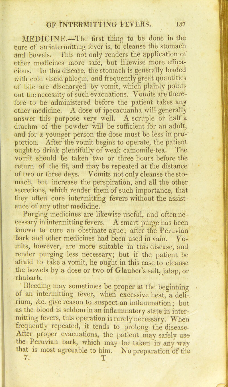 MEDICINE.—The first thing to be done in the cure of an intermitting fever is, to eleanse the stomach and bowels. This not only renders the application of other medicines more safe, but likewise more effica- cious. In this disease, the stomach is generally loaded with cold viscid phlegm, and frequently great quantities of bile are discharged by vomit, which plainly points out the necessity of such evacuations. Vomits are there- fore to be administered before the patient takes any other medicine. A dose of ipecacuanha will generally answer this purpose very well. A scruple or half a drachm of the powder will be sufficient for an adult, and for a younger person the dose must be less in pro- portion. After the vomit begins to operate, the patient ought to drink plentifully of weak camomile-tea. The vomit should be taken two or three hours before the return of the fit, and may be repeated at the distance of two or three days. Vomits not only cleanse the sto- mach, but increase the perspiration, and all the other secretions, which render them of such importance, that they often cure intermitting fevers without the assist- I ance of any other medicine. Purging medicines are likewise useful, and often ne- cessary in intermitting fevers. A smart purge has been known to cure an obstinate ague; after the Peruvian bark and other medicines had been used in vain. Vo- mits, however, are more suitable in this disease, and render purging less necessary; but if the patient be afraid to take a vomit, he ought in this case to cleanse the bowels by a dose or two of Glauber’s salt, jalap, or rhubarb. Bleeding may sometimes be proper at the beginning of an intermitting fever, when excessive heat, a deli- rium, &c. give reason to suspect an inflammation; but as the blood is seldom in an inflammatory state in inter- mitting fevers, this operation is rarely necessary. When frequently repeated, it tends to prolong the disease- After proper evacuations, the patient may safely use the Peruvian bark, which may be taken in any way that is most agreeable to him. No preparation of the