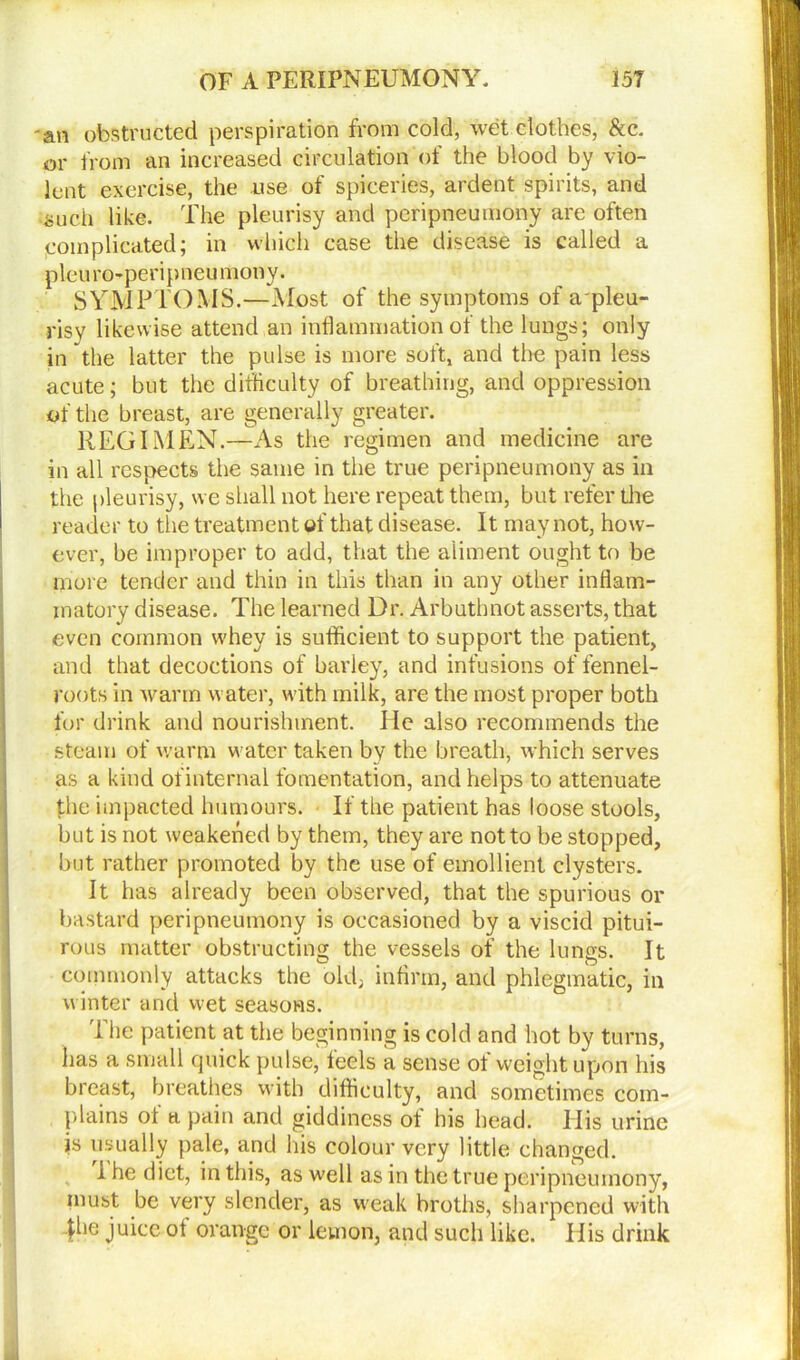 ■an obstructed perspiration from cold, wet clothes, See. or from an increased circulation of the blood by vio- lent exercise, the use of spiceries, ardent spirits, and such like. The pleurisy and peripneumony are often [complicated; in which case the disease is called a pleuro-peripneumony. SYMPTOMS.—Most of the symptoms of apleu- risy likewise attend an inflammation of the lungs; only in the latter the pulse is more soft, and the pain less acute; but the difficulty of breathing, and oppression of the breast, are generally greater. REGIMEN.—As the regimen and medicine are in all respects the same in the true peripneumony as in the pleurisy, we shall not here repeat them, but refer the reader to the treatment of that disease. It may not, how- ever, be improper to add, that the aliment ought to be more tender and thin in this than in any other inflam- matory disease. The learned Dr. Arbuthnot asserts, that even common whey is sufficient to support the patient, and that decoctions of barley, and infusions of fennel- roots in warm water, with milk, are the most proper both for drink and nourishment. He also recommends the steam of warm water taken by the breath, which serves as a kind of internal fomentation, and helps to attenuate the impacted humours. If the patient has loose stools, but is not weakened by them, they are not to be stopped, but rather promoted by the use of emollient clysters. It has already been observed, that the spurious or bastard peripneumony is occasioned by a viscid pitui- rous matter obstructing the vessels of the lungs. It commonly attacks the old; infirm, and phlegmatic, in winter and wet seasons. The patient at the beginning is cold and hot by turns, has a small quick pulse, feels a sense of weight upon his breast, breathes with difficulty, and sometimes com- plains of a pain and giddiness of his head. His urine is usually pale, and his colour very little changed. 1 he diet, in this, as well as in the true peripneumony, must be very slender, as weak broths, sharpened with 4lie juice °f orange or lemon, and such like. His drink