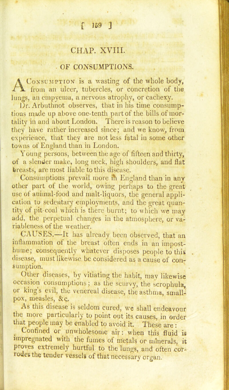 CHAP. XVIII. OF CONSUMPTIONS. Consumption is a wasting of the whole body, from an ulcer, tubercles, or concretion of the lungs, an empyema, a nervous atrophy, or cachexy. Dr. Arbuthnot observes, that in his time consump- tions made up above one-tenth part of the bills of mor- tality in and about London. There is reason to believe they have rather increased since; and we know, from experience, that they are not less fatal in some other towns of England than in London. Young persons, between the age of fifteen and thirty, of a slender make, long neck, high shoulders, and flat breasts, are most liable to this disease. Consumptions prevail more ih England than in any other part of the world, owing perhaps to the great use of animal-food and malt-liquors, the general appli- cation to sedentary employments, and the great quan- tity of pit-coal which is there burnt; to which wre may add, the perpetual changes in the atmosphere, or va- riableness of the weather. CAUSES.—It has already been observed, that an inflammation of the breast often ends in an impost- hume; consequently whatever disposes people to this disease, must likewise be considered as a cause of con- sumption. Other diseases, by vitiating the habit, may likewise occasion consumptions; as the scurvy, the scrophula, or king’s evil, the venereal disease, the asthma, small- pox, measles, & c. As this disease is seldom cured, we shall endeavour the more particularly to point out its causes, in order that people may be enabled to avoid it. These are : . Confined or unwholesome air: when this fluid is impregnated with the fumes of irfetals or minerals, it proves extremely hurtful to the lungs, and often cor- rodes the tender vessels of that necessary organ.