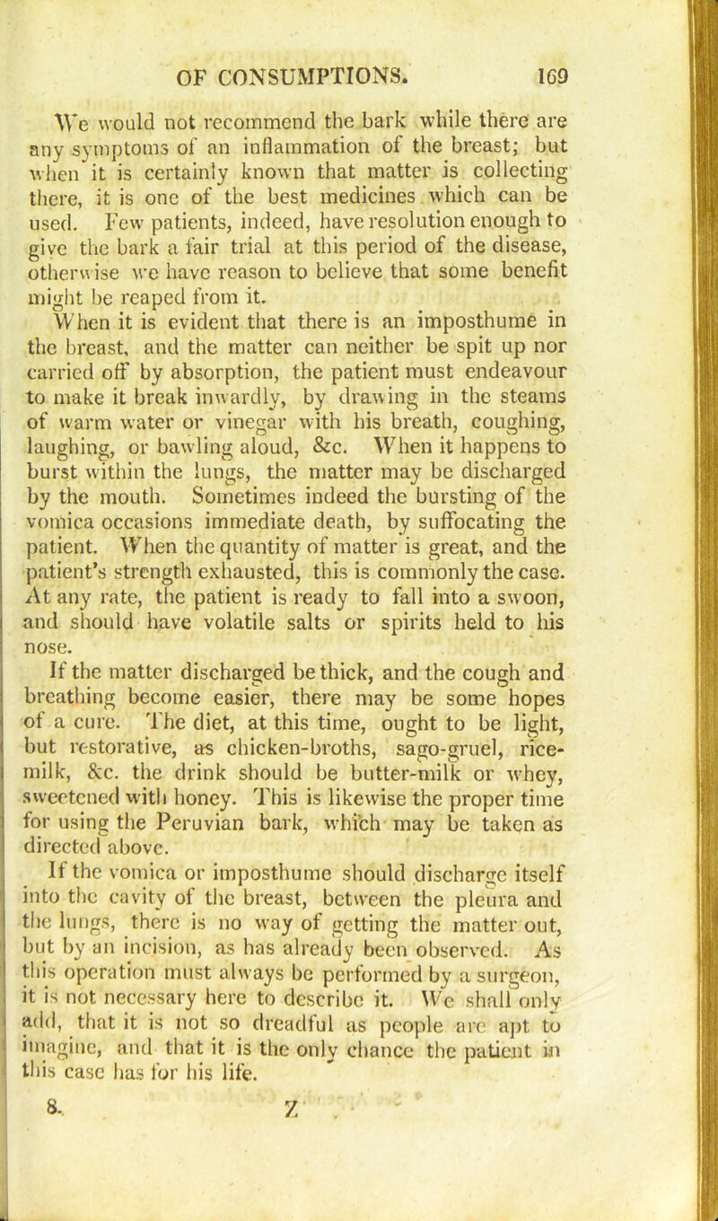 We would not recommend the bark while there are any symptoms of an inflammation of the breast; but when it is certainly known that matter is collecting there, it is one of the best medicines which can be used. Few patients, indeed, have resolution enough to give the bark a fair trial at this period of the disease, otherwise we have reason to believe that some benefit might be reaped from it. When it is evident that there is an imposthume in the breast, and the matter can neither be spit up nor carried off by absorption, the patient must endeavour to make it break inwardly, by drawing in the steams of warm water or vinegar with his breath, coughing, laughing, or baw ling aloud, &c. When it happens to burst within the lungs, the matter may be discharged by the mouth. Sometimes indeed the bursting of the vomica occasions immediate death, by suffocating the patient. When the quantity of matter is great, and the patient’s strength exhausted, this is commonly the case. At any rate, the patient is ready to fall into a swoon, and should have volatile salts or spirits held to his nose. If the matter discharged be thick, and the cough and breathing become easier, there may be some hopes of a cure. The diet, at this time, ought to be light, but restorative, as chicken-broths, sago-gruel, rice- milk, &c. the drink should be butter-milk or whey, sweetened with honey. This is likewise the proper time for using the Peruvian bark, whi’ch may be taken as directed above. If the vomica or imposthume should discharge itself into the cavity of the breast, between the pleura and the lungs, there is no wray of getting the matter out, but by an incision, as has already been observed. As this operation must always be performed by a surgeon, it is not necessary here to describe it. We shall only 1 add, that it is not so dreadful as people are apt to imagine, and that it is the only chance the patient in this case has for his life. 8., Z