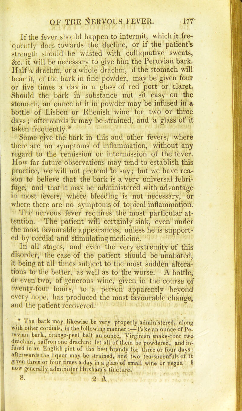 If the fever should happen to intermit, which it fre- quently does towards the decline, or if the patient’s strength should be wasted with colliquative sweats, &c. it will be necessary to give him the Peruvian bark. Half a drachm, or a whole drachm, it the stomach will bear it, of the bark in fine powder, may be given four or five times a day in a glass of red port or claret. Should the bark in substance not sit easy on the stomach, an ounce of it in powder may be infused in a bottle of Lisbon or Rhenish wine for two or three days; afterwards it may be strained, and a glass of it taken frequently.* Some give the bark in this and other fevers, where there are no symptoms of inflammation, without any regard to the remission or intermission of the fever. How far future observations may tend to establish this practice, we will not pretend to say; but we have rea- son to believe that the bark is a very universal febri- fuge, and that it may be administered with advantage in most fevers, where bleeding is not necessary, or where there are no symptoms of topical inflammation. The nervous fever requires the most particular at- tention. The patient will certainly sink, even under the most favourable appearances, unless he is support- ed by cordial and stimulating medicine. In all stages, and even the very extremity of this i disorder, the case of the patient should be unabated, (it being at all times subject to the most sudden altera- tions to the better, as well as to the worse. A bottle, or even two, of generous wine, given in the course of twenty-four hours, to a person apparently beyond every hope, has produced the most favourable change, and the patient recovered. .* Jhe bark may likewise be very properly administered, along wiih other cordials, in the following manner :—Take an ounce of Pe- ruvian bark, orange-peel half an ounce, Virginian snake-root two drachms, saffron one drachm: let all of them be powdered, and in- fused in an English pint of the best brandy for three or four days : afterwards the liquor may be strained, and two tea-spoonfuls of it given three or four times a day in a glass of small wine or negus. I now generally administer Huxham’s tincture. 8. 2 A