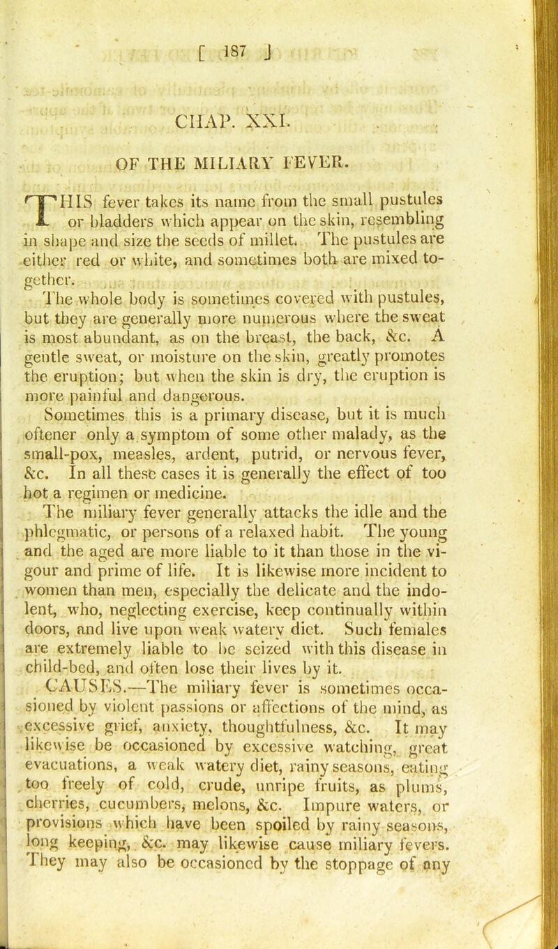 [ 137 J CHAP. XXI, OF THE MILIARY FEVER. THIS fever takes its name from the small pustules or bladders which appear on the skin, resembling in shape and size the seeds of millet, The pustules are either red or white, and sometimes both are mixed to- gether. The whole body is sometimes covered with pustules, but they are generally more numerous where the sweat is most abundant, as on the breast, the back, Sec. A gentle sweat, or moisture on the skin, greatly promotes the eruption; but when the skin is dry, the eruption is more painful and dangerous. Sometimes this is a primary disease, but it is much oftener only a symptom of some other malady, as the small-pox, measles, ardent, putrid, or nervous fever, Sec. In all these cases it is generally the effect of too hot a regimen or medicine. The miliary fever generally attacks the idle and the phlegmatic, or persons of a relaxed habit. The young and the aged are more liable to it than those in the vi- gour and prime of life. It is likewise more incident to women than men, especially the delicate and the indo- lent, who, neglecting exercise, keep continually within doors, and live upon weak watery diet. Such females are extremely liable to be seized with this disease in child-bed, and often lose their lives by it. CAUSES.—The miliary fever is sometimes occa- sioned by violent passions or affections of the mind, as excessive grief, anxiety, thoughtfulness, See. It may likewise be occasioned by excessive watching, great evacuations, a weak watery diet, rainy seasons, eating i too treely of cold, crude, unripe fruits, as plums, cherries, cucumbers, melons, Sec. Impure waters, or provisions which have been spoiled by rainy seasons, long keeping, See. may likewise cause miliary fevers. They may also be occasioned by the stoppage of pny -
