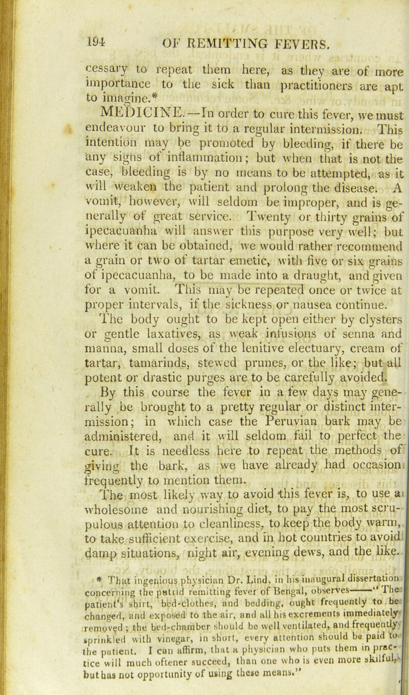 pessary to repeat them here, as they are of more importance to the sick than practitioners are apt to imagine.* MEDICINE.—In order to cure this fever, we must endeavour to bring it to a regular intermission. This intention may be promoted by bleeding, if there be liny signs of inflammation; but when that is not the case, bleeding is by no means to be attempted, as it will weaken the patient and prolong the disease. A vomit, however, will seldom be improper, and is ge- nerally of great service. Twenty or thirty grains of ipecacuanha will answer this purpose very well; but where it can be obtained, we would rather recommend a grain or two of tartar emetic, with five or six grains of ipecacuanha, to be made into a draught, and given for a vomit. This may be repeated once or twice at proper intervals, if the sickness or nausea continue. The body ought to be kept open either by clysters or gentle laxatives, as weak infusions of senna and manna, small doses of the lenitive electuary, cream of tartar, tamarinds, stewed prunes, or the like; but all potent or drastic purges are to be carefully avoided. By this course the fever in a few days may gene- rally be brought to a pretty regular or distinct inter- mission; in which case the Peruvian bark may be administered, and it will seldom fail to perfect the cure. It is needless here to repeat the methods of giving the bark, as we have already had occasion frequently to mention them. The most likely way to avoid this fever is, to use a. wholesome and nourishing diet, to pay the most scru- pulous attention to cleanliness, to keep the body warm, to take sufficient exercise, and in hot countries to avoid damp situations, night air, evening dews, and the like. * That ingenious physician Dr. Lind, in his inaugural dissertation concerning the putrid remitting fever of Bengal, observes “ The patientVshirt, bed-clothes, and bedding, ought frequently to be changed, and exposed to the air, and all his excrements immediately /removed ; the bed-chamber should be well ventilated, and frequently sprinkled with vinegar, in short, every attention should be paid to the patient. I can affirm, that a physician who puts them in prac- tice will much oftener succeed, than one who is even more skilful^ ; but has not opportunity of using these means.’*