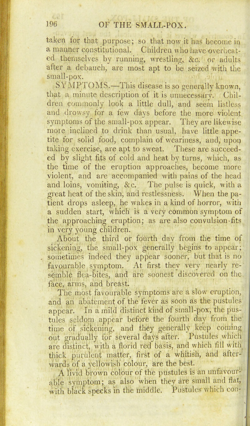 taken for that purpose; so that now it has become in a manner constitutional. Children who have overheat- ed themselves by running, wrestling, &c. or adults after a debauch, are most apt to be seized with the small-pox. SYMPTOMS.—This disease is so generally known, that a minute description of it is unnecessary. Chil- dren commonly look a little dull, and seem listless and drowsy for a few days before the more violent symptoms of the small-pox appear. They are likewise more inclined to drink than usual, have little appe- tite for solid food, complain of weariness, and, upoq taking exercise, are apt to sweat. These are succeed- ed by slight fits of cold and heat by turns, which, as the time of the eruption approaches, become more violent, and are accompanied with pains of the head and loins, vomiting, Sec. The pulse is quick, with a great heat of the skin, and restlessness. When the pa- tient drops asleep, he wakes in a kind of horror, with a sudden start, which is a very common symptom of the approaching eruption; as are also convulsion-fits in very young children. About the third or fourth day from the time of sickening, the small-pox generally begins to appear; . sometimes indeed they appear sooner, but that is no favourable symptom. At first they very nearly re- semble flea-bites, and are soonest discovered on the face, arms, and breast. The most favourable symptoms are a slow eruption, and an abatement of the fever as soon as the pustules appear. In a mild distinct kind of small-pox, the pus- tules seldom appear before the fourth day from the time of sickening, and they generally keep coming out gradually for several days after. Pustules which are distinct, with a florid red basis, and which fill with thick purulent matter, first of a whitish, and after- wards of a yellowish colour, are the best. A livid brown colour of the pustules is an unfavour- able symptom; as also when they are small and flat, with black specks in the middle. Pustules- which con-