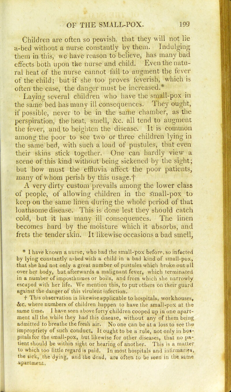 Children are often so peevish, that they will not lie a-bed without a nurse constantly by them. Indulging them in this, we have reason to believe, has many bad effects both upon the nurse and child. Even the natu- ral heat of the nurse cannot fail to augment the lever of the child; but if she too proves feverish, which is often the case, the danger must be increased.* Laying several children who have the small-pox in the same bed has many ill consequences. They ought, if possible, never to be in the same chamber, as the perspiration, the heat, smell, &c. all tend to augment the fever, arid to heighten the disease. It is common among the poor to see two or three children lying in the same bed, with such a load of pustules, that even their skins stick together. One can hardly view a scene of this kind without being sickened by the sight; but how must the effluvia affect the poor patients, many of whom perish by this usage.')' A very dirty custom prevails among the lower class of people, of allowing children in the Small-pox to keep on the same linen during the whole period of that loathsome disease. This is done lest they should catch cold, but it has many ill consequences. The linen becomes hard by the moisture which it absorbs, and frets the tender skin. It likewise occasions a bad smell, * I have known a nurse, who had the small-pox before, so infected by lying constantly a-bed with a child in a bad kind of small-pox, that she had not only a great number of pustules which broke out all over her body, but afterwards a malignant fever, which terminated in a number of imposthutnes or boils, and from which she narrowly escaped with her life. We mention this, to put others on their guard against the danger of this virulent infection. + This observation is likewise applicable to hospitals, workhouses, &c. where numbers of children happen to have the small-pox at the same time. I have seen above forty children cooped up in one apart- ment all the while they had this disease, without any of them being admitted to breathe the fresh air. No one can be at a loss to see the impropriety of such conduct. It ought to be a rule, not only in hos- pitals for the small-pox, hut likewise for other diseases, that no pa- tient should be within sight or hearing of another. This is a matter to which loo little regard is paid. In most hospitals and infirmaries, the sick, the dying, and the dead, are often to be seen in the same apartment.