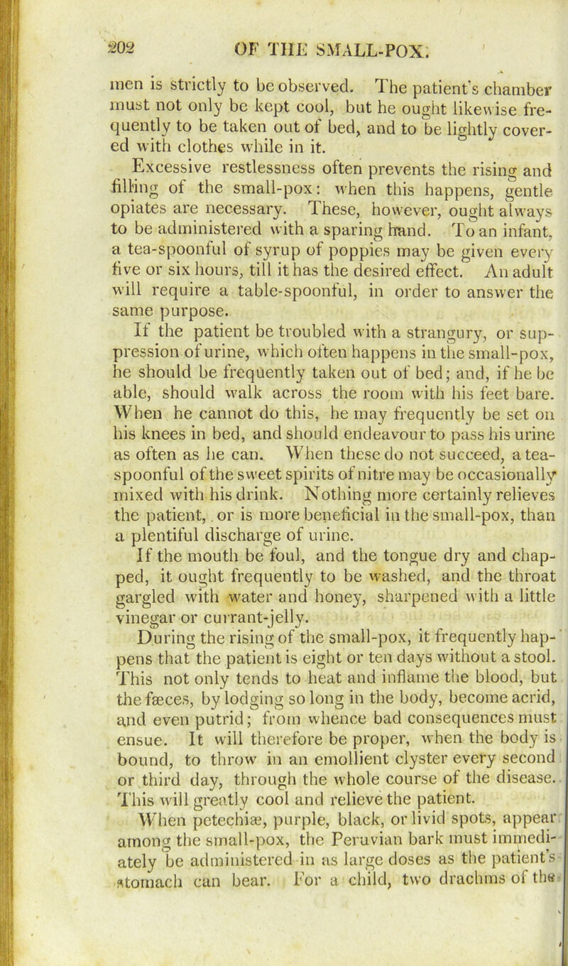 men is strictly to be observed. The patient’s chamber must not only be kept cool, but he ought likewise fre- quently to be taken out ot bed, and to be lightly cover- ed with clothes while in it. Excessive restlessness often prevents the rising and filling of the small-pox: when this happens, gentle opiates are necessary. These, however, ought always to be administered with a sparing hand. To an infant, a tea-spoonful of syrup of poppies may be given every five or six hours, till it has the desired effect. An adult will require a table-spoonful, in order to answer the same purpose. If the patient be troubled with a strangury, or sup- pression of urine, which often happens in the small-pox, he should be frequently taken out of bed; and, if he be able, should walk across the room with his feet bare. When he cannot do this, he may frequently be set on his knees in bed, and should endeavour to pass his urine as often as he can. Wrhen these do not succeed, a tea- spoonful of the sweet spirits of nitre may be occasionally mixed with his drink. Nothing more certainly relieves the patient, or is more beneficial in the small-pox, than a plentiful discharge of urine. If the mouth be foul, and the tongue dry and chap- ped, it ought frequently to be washed, and the throat gargled with water and honey, sharpened with a little vinegar or currant-jelly. During the rising of the small-pox, it frequently hap-' pens that the patient is eight or ten days without a stool. This not only tends to heat and inflame the blood, but the faeces, by lodging so long in the body, become acrid, and even putrid; from whence bad consequences must ensue. It will therefore be proper, when the body is bound, to throw in an emollient clyster every second or third day, through the whole course ot the disease. This will greatly cool and relieve the patient. When petechiae, purple, black, or livid spots, appear among the small-pox, the Peruvian bark must immedi- ately be administered in as large doses as the patient’s- stomach can bear. For a child, two drachms of the