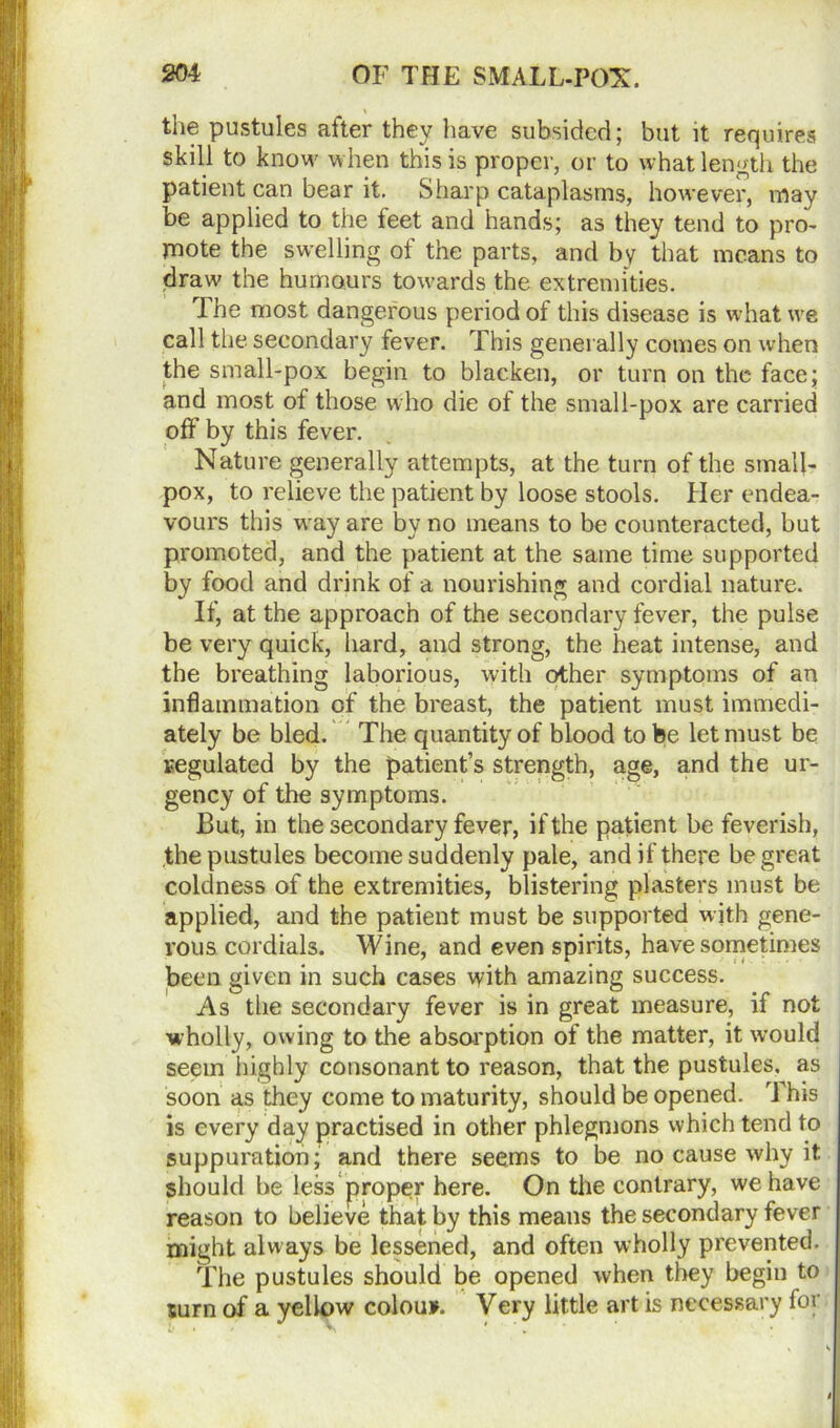 the pustules after they have subsided; but it requires skill to know when this is proper, or to what length the patient can bear it. Sharp cataplasms, however, may be applied to the feet and hands; as they tend to pro- mote the swelling of the parts, and by that means to draw the humours towards the extremities. The most dangerous period of this disease is what ure call the secondary fever. This generally comes on when the small-pox begin to blacken, or turn on the face; and most of those who die of the small-pox are carried off by this fever. Nature generally attempts, at the turn of the small- pox, to relieve the patient by loose stools. Her endea- vours this way are by no means to be counteracted, but promoted, and the patient at the same time supported by food and drink of a nourishing and cordial nature. If, at the approach of the secondary fever, the pulse be very quick, hard, and strong, the heat intense, and the breathing laborious, with other symptoms of an inflammation of the breast, the patient must immedi- ately be bled. The quantity of blood to be let must be cegulated by the patient’s strength, age, and the ur- gency of the symptoms. But, in the secondary fever, if the patient be feverish, the pustules become suddenly pale, and if there be great coldness of the extremities, blistering plasters must be applied, and the patient must be supported with gene- rous cordials. Wine, and even spirits, have sometimes been given in such cases with amazing success. As the secondary fever is in great measure, if not wholly, owing to the absorption of the matter, it would seem highly consonant to reason, that the pustules, as soon as they come to maturity, should be opened. This is every day practised in other phlegmons which tend to suppuration; and there seems to be no cause why it should be less proper here. On the contrary, we have reason to believe that by this means the secondary fever might always be lessened, and often wholly prevented. The pustules should be opened when they begin to surn of a yellow colou*. Very little art is necessary lor