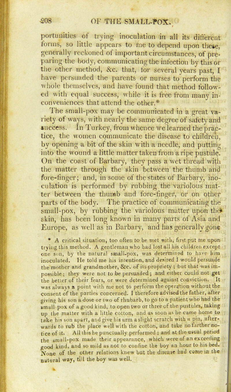 portunities of trying inoculation in all its different forms, so little appears to me to depend upon these, generally reckoned of important circumstances, of pre- paring the body, communicating the infection by this or the other method, &c. that, for several years past, I have persuaded the parents or nurses to perform the whole themselves, and have found that method follow- ed with equal success, while it is free from many in- conveniences that attend the other.* The small-pox may be communicated in a great va- riety of ways, with nearly the same degree of safety and success. In Turkey, from whence we learned the prac- tice, the women communicate the disease to children, by opening a bit of the skin with a needle, and putting into the wound a little matter taken from a ripe pustule. On the coast of Barbary, they pass a wet thread with the matter through the skin between the thumb and fore-linger; and, in some of the states of Barbary, ino- culation is performed by rubbing the variolous mat- ter between the thumb and fore-finger, or on other parts of the body. The practice of communicating the small-pox, by rubbing the variolous matter upon the* skin, has been long known in many parts of Asia and Europe, as well as in Barbary, and has generally gone * A critical situation, too often to be met with, first put me upon trying this method. A gentleman who had lost all his children except one son, by the natural small-pox, was determined to have him inoculated. He told me his intention, and desired i would persuade the mother and grandmother, &c. of its propriety ; but that was im- possible; they were not to be persuaded; and either could not get the better of their fears, or were determined against conviction. It was always a point with me not to perform the operation without the consent of the parties concerned. I therefore advised the father, after giving his son a dose or two of rhubarb, to go to a patient who had the small pox of a good kind, to open two or three of the pustules, taking up the matter with a little cotton, and as soon as he came home to tadte his son apart, and give his arm a slight scratch with a pin, after- wards to rub the place well with the cotton, and take no farther no- tice of it. All this he punctually performed ; and at the usual period the small-pox made their appearance, which were of an exceeding good kind, and so mild as not to confine the boy an hour to his bed. None of the other relations knew but the disease had come in the natural way, till the boy was well.