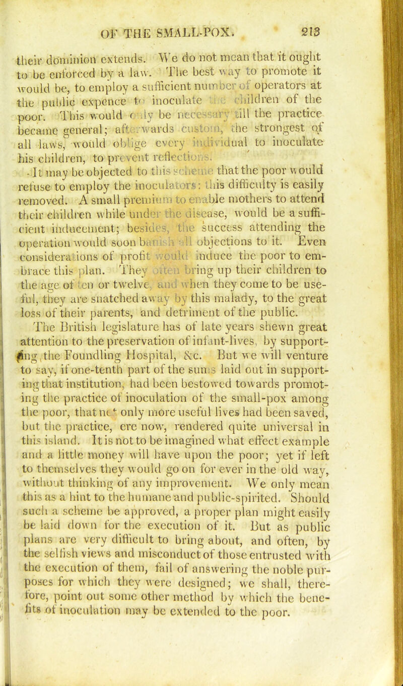 their dominion extends. We do not mean that it ought to be enforced by a law. The best way to promote it would be, to employ a sufficient number of operators at the public expence t/ inoculate children of the poor. This would < Ay be necessary till the practice became general; aft; . wards custom, the strongest ot all lawsy would oblige every individual to inoculate his children, to prevent reflect? - It may be objected to this scheme that the poor would refuse to employ the inoculaiors: this difficulty is easily removed. A small premium to enable mothers to attend their children while under rise disease, would be a suffi- cient inducement.; besides, the success attending the operation would soon bm . • : i objections to it. Even considerations of profit a uh induce the poor to em- brace this plan. They >ftt n bring up their children to the age of en or twelve an , when they come to be use- ful, they are snatched away by this malady, to the great loss of their parents, and detriment of the public. The British legislature has of late vears shewn great attention to the preservation of infant-lives, by support- ing the Foundling Hospital, &c. But we will venture to say, if one-tenth part of the sun .3 laid out in support- ing that institution, had been bestowed towards promot- ing the practice of inoculation of the small-pox among the poor, that ms ,4-. only more useful lives had been saved, but the practice, ere now, rendered quite universal in this island. It is not to be imagined what effect example and a little money will have upon the poor; yet if left to themselves they would go on for ever in the old way, without thinking of any improvement. We only mean this as a hint to the humane and public-spirited. Should such a scheme be approved, a proper plan might easily be laid down for the execution of it. But as public plans are very difficult to bring about, and often, by the selfish views and misconduct of those entrusted with the execution of them, fail of answering the noble pur- poses for which they were designed; we shall, there- fore, point out some other method by which the bene- fits of inoculation may be extended to the poor.