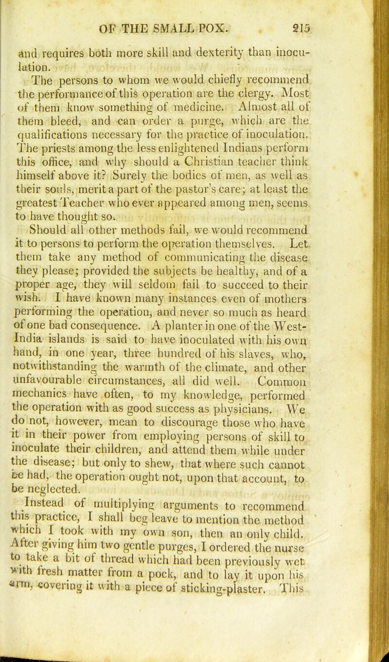 and requires both more skill and dexterity than inocu- lation. The persons to whom we would chiefly recommend the performance of this operation are the clergy. Most of them know something of medicine. Almost ail of them bleed, and can order a purge, which are the qualifications necessary for the practice of inoculation. The priests among the less enlightened Indians perform this office, and why should a Christian teacher think himself above it? Surely the bodies of men, as well as their souls, merit a part of the pastor’s care; at least the greatest Teacher who ever appeared among men, seems to have thought so. O m Should all other methods lad, we would recommend it to persons to perform the operation themselves. Let them take any method of communicating the disease they please; provided the subjects be healthy, and of a proper age, they will seldom fail to succeed to their wish. I have known many instances even of mothers performing the operation, and never so much as heard, of one bad consequence. A planter in one of the West- India islands is said to have inoculated with his own hand, in one year, three hundred of his slaves, who, notwithstanding the warmth of the climate, and other unfavourable circumstances, all did well. Common mechanics have often, to my knowledge, performed the operation with as good success as physicians. We do not, however, mean to discourage those who have it in their power from employing persons of skill to inoculate their children, and attend them while under the disease; but only to shew, that where such cannot be had, the operation ought not, upon that account, to be neglected. Instead of multiplying arguments to recommend this practice, I shall beg leave to mention the method which I took with my own son, then an only child. Alter giving him two gentle purges, I ordered the nurse to take a bit of thread which had been previously wet with fresh matter from a pock, and to lay it upon his <t,m’ covering it with a piece of sticking-plaster. This