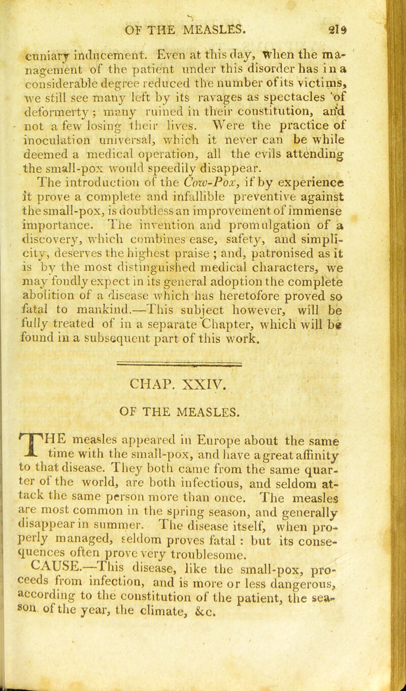 cuniary inducement. Even at this day, when the ma- nagement of the patient under this disorder has i n a considerable degree reduced the number ofits victims, we still see many left by its ravages as spectacles ‘of deformerty ; many ruined in their constitution, an*d not a few losing their lives. Were the practice of inoculation universal, which it never can be while deemed a medical operation, all the evils attending the small-pox would speedily disappear. The introduction of the Cow-Pox, if by experience it prove a complete and infallible preventive against the small-pox, is doubtless an improvement of immense importance. The invention and promulgation of a discovery, which combines ease, safety, and simpli- city, deserves the highest praise ; and, patronised as it is by the most distinguished medical characters, we may fondly expect in its general adoption the complete abolition of a disease which has heretofore proved so fatal to mankind.—This subject however, will be fully treated of in a separate Chapter, which will be found in a subsequent part of this work. CHAP. XXIV. OF THE MEASLES. THE measles appeared in Europe about the same time with the small-pox, and have a great affinity to that disease. They both came from the same quar- ter ol the world, are both infectious, and seldom at- tack the same person more than once. The measles are most common in the spring season, and generally disappear in summer. The disease itself, when pro- perly managed, seldom proves fatal : but its conse- quences often prove very troublesome. CAUSE.—This disease, like the small-pox, pro- ceeds from infection, and is more or less dangerous, according to the constitution of the patient, the sea- son of the year, the climate, &cc.