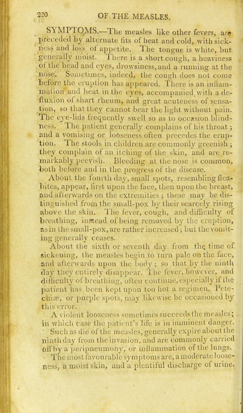 SA MPI QMS.—The measles like other fevers, are preceded by alternate hts of heat and cold, with sick- ness and loss ot appetite. T he tongue is white, but generally moist, i here is a short cough, a heaviness ot the head and eyes, drowsiness, and a running at the nose. Sometimes, indeed, the cough does not come before the eruption lias appeared. There is an inflam- mation and heat in the eyes, accompanied,with a de- fluxion ot shart rheum, and great acuteness of sensa- tion, so that tnev cannot bear the light without pain. The eye-lids frequently swell so as to occasion blind- ness. 1 he patient generally complains of his throat; and a vomising or looseness often precedes the erup- tion. 1 he stools in children are commonly greenish j they complain of an itching of the skin, and are re- markably peevish. Bleeding at the nose is common, both before and in the progress of the disease. About the fourth day, small spots, resembling flea- bites, appear, first upon the face, then upon the breast, and afterwards on the extremities ; these may be dis- tinguished from the small-pox by their scarcely rising above the skin. The fever, cough, and difficulty of breathing, instead of being removed by the eruption, as in the small-pox, are rather increased; but the vomit- ing generally ceases. About the sixth or seventh day from the time of. sickening, the measles begin to turn pale on the face, and afterwards upon the body ; so that by the ninth day they entirely disappear. 1 he fever, however, and difficulty of breathing, often continue, especially if the patient has been kept upon too hot a regimen. Pete- chias, or purple spots, may likewise be occasioned by this error. A violent looseness sometimes succeeds the measles; in which case the patient’s life is in imminent danger. Such as die of the measles, generally expire about the ninth day from the invasion, and are commonly carried off by a peripneumony, or inflammation of the lungs. The most favou rable Symptoms are, a moderate loose- ness, a moist skin, and a plentiful discharge ol urine.