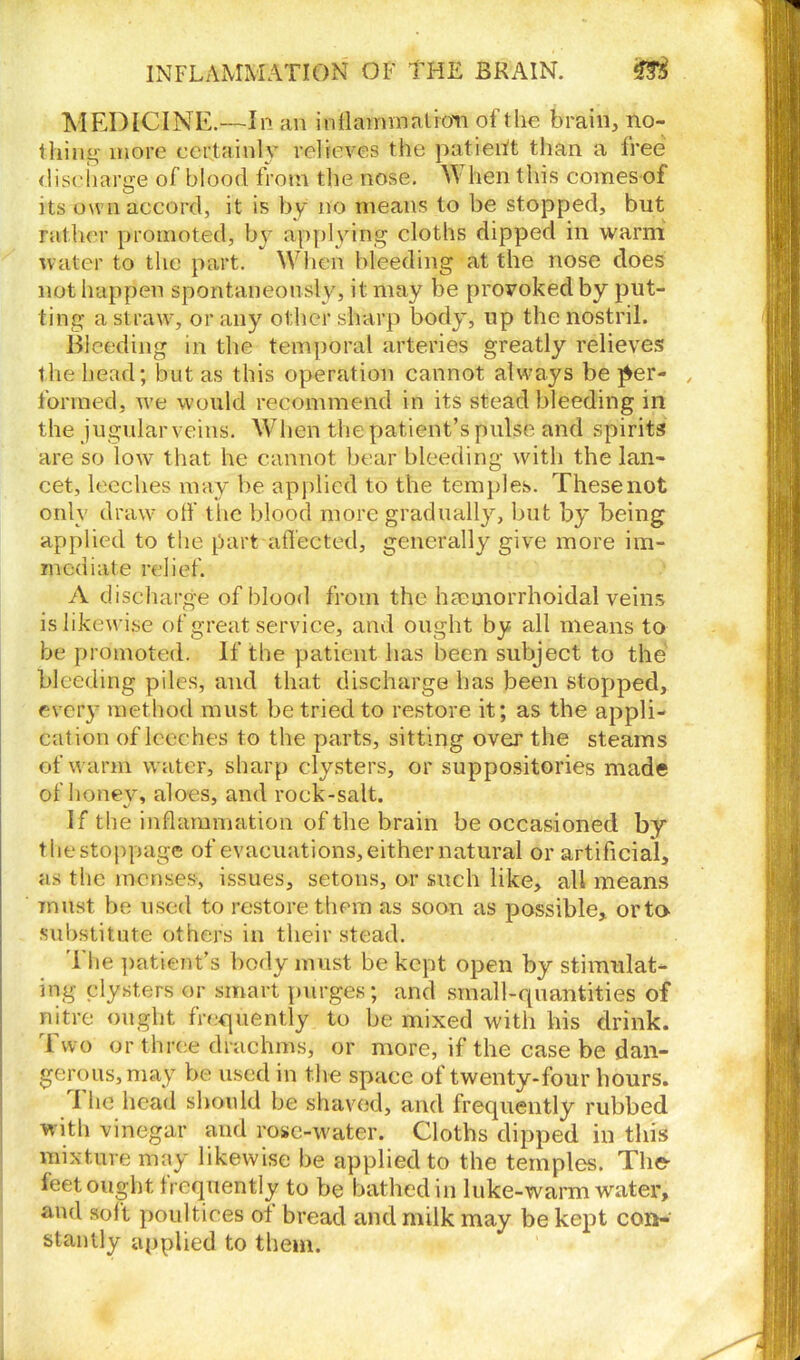 MEDICINE.—In an inflamnaatrdh of t he brain, no- thing more certainly relieves the patient than a tree discharge of blood from the nose. W hen this comes of its own accord, it is by no means to be stopped, but rather promoted, by applying cloths dipped in warm water to the part. When bleeding at the nose does not happen spontaneously, it may be provoked by put- ting a straw, or any other sharp body, up the nostril. Bleeding in the temporal arteries greatly relieves the head; but as this operation cannot always be per- , formed, we would recommend in its stead bleeding in the jugular veins. When the patient’s pulse and spirits are so low that he cannot bear bleeding with the lan- cet, leeches may be applied to the temples. These not only draw off tlie blood more gradually, but by being applied to the part affected, generally give more im- mediate relief. A discharge of blood from the hmuiorrhoidal veins is likewise of great service, and ought by all means to be promoted. If the patient has been subject to the bleeding piles, and that discharge has been stopped, every method must be tried to restore it; as the appli- cation of leeches to the parts, sitting over the steams of warm water, sharp clysters, or suppositories made of honey, aloes, and rock-salt. I f the inflammation of the brain be occasioned by thestoppage of evacuations, either natural or artificial, as the menses, issues, setons, or such like, all means must be used to restore them as soon as possible, orta substitute others in their stead. The patient’s body must be kept open by stimulat- ing clysters or smart purges; and small-quantities of nitre ought frequently to be mixed with his drink. Two or three drachms, or more, if the case be dan- gerous, may be used in the space of twenty-four hours. I he head should be shaved, and frequently rubbed with vinegar and rose-water. Cloths dipped in this mixture may likewise be applied to the temples. The feet ought frequently to be bathed in luke-warm water, and soft poultices of bread and milk may be kept con- stantly applied to them.