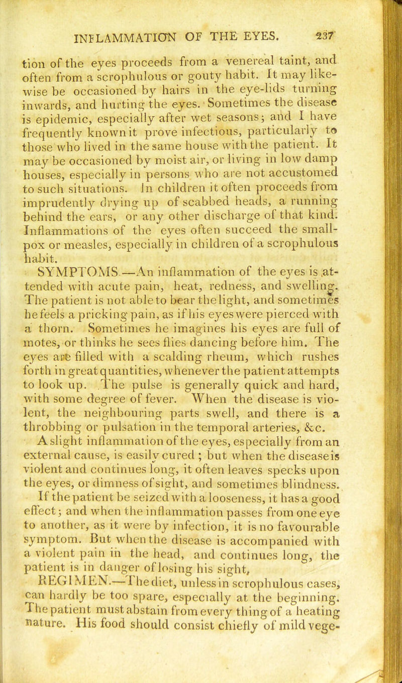 tion of the eyes proceeds from a venereal taint, and often from a scrophulous or gouty habit. It may like- wise be occasioned by hairs in the eye-lids turning inwards, and hurting the eyes. Sometimes the disease is epidemic, especially after wet seasons; and I have frequently known it prove infectious, particularly to those who lived in the same house with the patient. It may be occasioned by moist air, or living in low damp houses, especially in persons who are not accustomed to such situations. In children it often proceeds from imprudently drying up of scabbed heads, a running behind the ears, or any other discharge of that kind. Inflammations of the eyes often succeed the small- pox or measles, especially in children of a scrophulous habit. SYMPTOMS—An inflammation of the eyes is .at- tended with acute pain, heat, redness, and swelling. The patient is not able to bear the light, and sometimes hefeels a pricking pain, as if his eyes were pierced with a thorn. Sometimes he imagines his eyes are full of motes, or thinks he sees flies dancing before him. The eyes are filled with a scalding rheum, which rushes forth in great quantities, whenever the patient attempts to look up. The pulse is generally quick and hard, with some degree of fever. When the disease is vio- lent, the neighbouring parts swell, and there is a throbbing or pulsation in the temporal arteries, &c. A slight inflammation of the eyes, especially from an external cause, is easily cured ; but when thediseaseis violent and continues long, it often leaves specks upon the eyes, or dimness of sight, and sometimes blindness. If the patient be seized with a looseness, it has a good effect; and when the inflammation passes from one eye to another, as it were by infection, it is no favourable symptom. But when the disease is accompanied with a violent pain in the head, and continues long, the patient is in danger oflosing his sight, REGIMEN.— 1 he diet, unless in scrophulous cases, can hardly be too spare, especially at the beginning. The patient must abstain from every thing of a heating uature. His food should consist chiefly of mildvege-