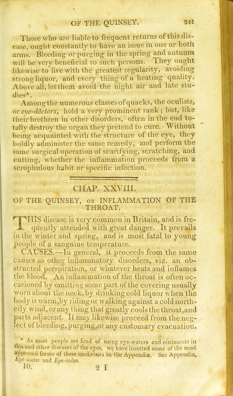 OF THE QUINSEY. Those who are liable to frequent returns of this dis- ease, ought constantly to have an issue in one or both arms. Bleeding or purging in the spring and autumn will be very beneficial to such persons. They ought likewise to live with the greatest regularity, avoiding strong liquor, and every thing of a heating quality. Above all, let them avoid the night air and late stu- dies*. Among the numerous classes of quacks, the oculists, or eye-ddctors, hold a very prominent rank ; but, like their brethren in other disorders, often in the end to- tally destroy the organ they pretend to cure. Without being acquainted with the structure of the eye, they boldly administer the same remedy, and perform the same surgical operation of scarifying, scratching, and cutting, whether the inflammation proceeds from a scrophulous habit or specific infection. CHAP. XXVIII. OF THE OUINSEY, or INFLAMMATION OF THE THROAT. THIS disease is very common in Britain, and is fre- quently'attended with great danger. It prevails in the winter and spring, and is most fatal to young joeople of a sanguine temperature. CAUSES.—In general, it proceeds from the same causes as other inflammatory disorders, viz. an ob- structed perspiration, or whatever heats and inflames the blood. An inflammation of the throat is often oc- casioned by omitting some part of the covering usually worn about the neck, by drinking cold liquor when the body is warm,by riding or walking against a cold north- erly wind, or any thing that greatly cools the throat,an<l parts adjacent. It may likewise proceed from the neg- lect of bleeding, purging,or any customary evacuation. * As most people are fond of using' eye-waters and ointments in this and other diseases oi the eyes, we have inserted some of the most approved forms of these medicines in the Appendix. See Appendix, Eye-water and Eye-salve. 10. 2 I