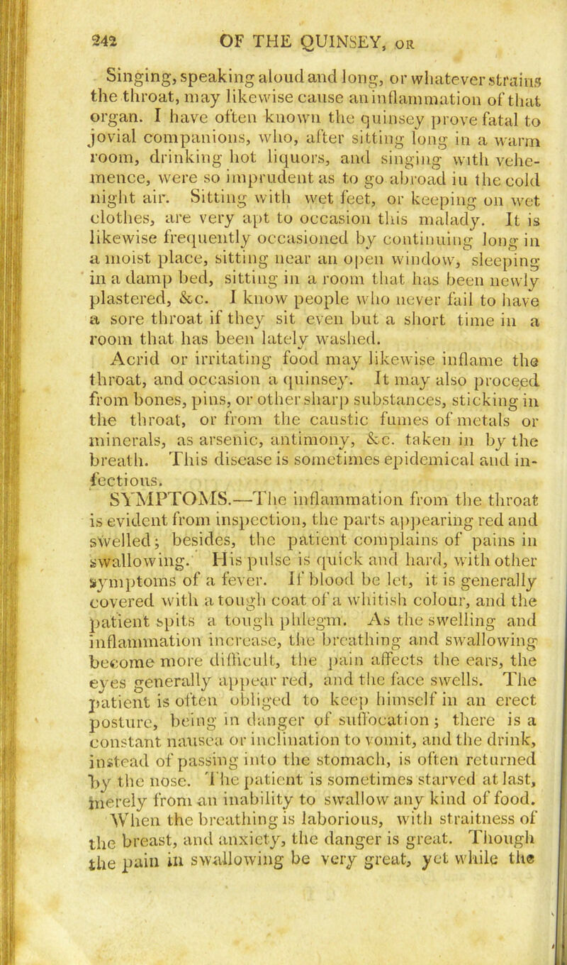 Singing, speaking aloud and long, or whatever strains the throat, may likewise cause an inflammation of that organ. I have often known the quinsey prove fatal to jovial companions, who, after sitting long in a warm room, drinking hot liquors, and singing with vehe- mence, were so imprudent as to go abroad iu the cold night air. Sitting with wet feet, or keeping on wet clothes, are very apt to occasion this malady. It is likewise frequently occasioned by continuing long in a moist place, sitting near an open window, sleeping in a damp bed, sitting in a room that has been newly plastered, &c. I know people who never fail to have a sore throat if they sit even but a short time in a room that has been latelv washed. %/ Acrid or irritating food may likewise inflame the throat, and occasion a quinsey. It may also proceed from bones, pins, or other sharp substances, sticking in the throat, or from the caustic fumes of metals or minerals, as arsenic, antimony, &c. taken in by the breath. This disease is sometimes epidemical and in- fectious. SYMPTOMS.—T1 ie inflammation from the throat is evident from inspection, the parts appearing red and swelled; besides, the patient complains of pains in swallowing. His pulse is quick and hard, with other symptoms of a fever. If blood be let, it is generally covered with a tough coat of a whitish colour, and the patient spits a tough phlegm. As the swelling and inflammation increase, the breathing and swallowing become more difficult, the pain affects the ears, the eyes generally appear red, and the face swells. The patient is often obliged to keep himself in an erect posture, being in danger of suffocation; there is a constant nausea or inclination to vomit, and the drink, instead of passing into the stomach, is often returned by the nose. The patient is sometimes starved at last, merely from an inability to swallow any kind of food. When the breathing is laborious, with straitness of the breast, and anxiety, the danger is great. Though the pain in swallowing be very great, yet while the