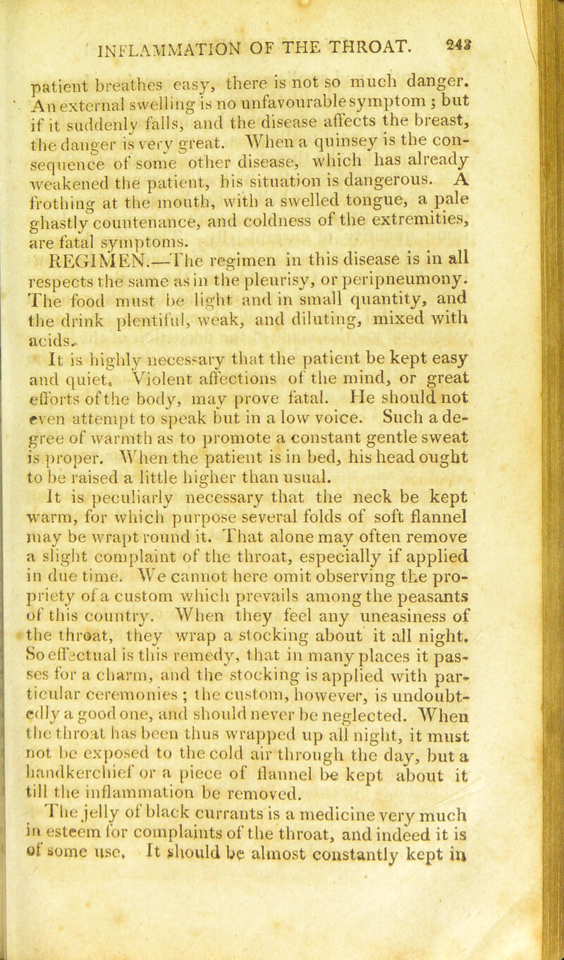 patient breathes easy, there is not so much danger. An external swelling is no unfavourable symptom ; but if it suddenly falls, and the disease affects the bieast, the danger is very great. W hen a quinsey is the con- sequence of some other disease, which has alieady weakened the patient, his situation is dangerous. A frothing at the mouth, with a swelled tongue, a pale ghastly countenance, and coldness of the extremities, are fatal symptoms. REGIMEN.—The regimen in this disease is in all respects the same as in the pleurisy, or peripneumony. The food must be light and in small quantity, and the drink plentiful, weak, and diluting, mixed with acids- It is highly necessary that the patient be kept easy and quiet. Violent affections of the mind, or great efforts of the body, may prove fatal. lie should not even attempt to speak but in a low voice. Such a de- gree of warmth as to promote a constant gentle sweat is proper. When the patient is in bed, his head ought to be raised a little higher than usual. It is peculiarly necessary that the neck be kept warm, for which purpose several folds of soft flannel may be wrapt round it. That alone may often remove a slight complaint of the throat, especially if applied in due time. We cannot here omit observing the pro- priety of a custom which prevails among the peasants of this country. When they feel any uneasiness of the throat, they wrap a stocking about it all night. 5 So effectual is this remedy, that in many places it pas- ses for a charm, and the stocking is applied with par- ticular ceremonies ; the custom, however, is undoubt- edly a good one, and should never be neglected. When the throat has been thus wrapped up all night, it must not be exposed to the cold air through the day, but a handkerchief or a piece of flannel be kept about it till the inflammation be removed. 1 lie jelly of black currants is a medicine very much in esteem for complaints of the throat, and indeed it is of some use. ft should be almost constantly kept in