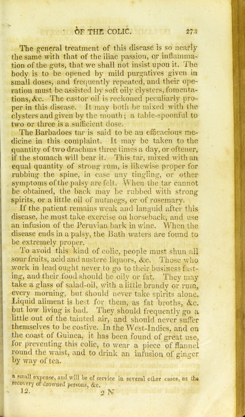 The general treatment of this disease is so nearly the same with that of the iliac passion, or inflamma- tion of the guts, that we shall not insist upon it. The body is to be opened by mild purgatives given in small doses, and frequently repeated, and their ope- ration must be assisted by soft oily clysters* fomenta- tions, &c. The castor oil is reckoned peculiarly pro- per in this disease. It may both be mixed with the clysters and given by the mouth; a table-spoonful to two or three is a sufficient dose. The Barbadoes tar is said to be an efficacious me- dicine in this complaint. It may be taken to the quantity of two drachms three times a day, or oftener, if the stomach will bear it. This tar, mixed with an equal quantity of strong rum, is likewise proper for rubbing the spine, in case any tingling, or other symptoms of the palsy are felt. When the tar cannot be obtained, the back may be rubbed with strong spirits, or a little oil of nutmegs, or of rosemary. If the patient remains weak and languid after this disease, he must take exercise on horseback, and use an infusion of the Peruvian bark in wine. When the disease ends in a palsy, the Bath waters are found to be extremely proper. To avoid this kind of colic, people must shun till sour fruits, acid and austere liquors, &c. Those who work in lead ought never to go to their business fast- ing, and their food should be oily or fat. They may take a glass of salad-oil, with a little brandy or rum, every morning, but should never take spirits alone. Liquid aliment is best for them, as fat broths, &c. but low living is bad. They should frequently go a little out of the tainted air, and should never suffer themselves to be costive. In the West-Indies, and on the coast ol Guinea, it has been found of great use, for preventing this colic, to wear a piece of flannel round the waist, and to drink an infusion of ginger by way of tea. a small expense, and will be of service ia several other cases, as the recovery of drowned persons, &e.