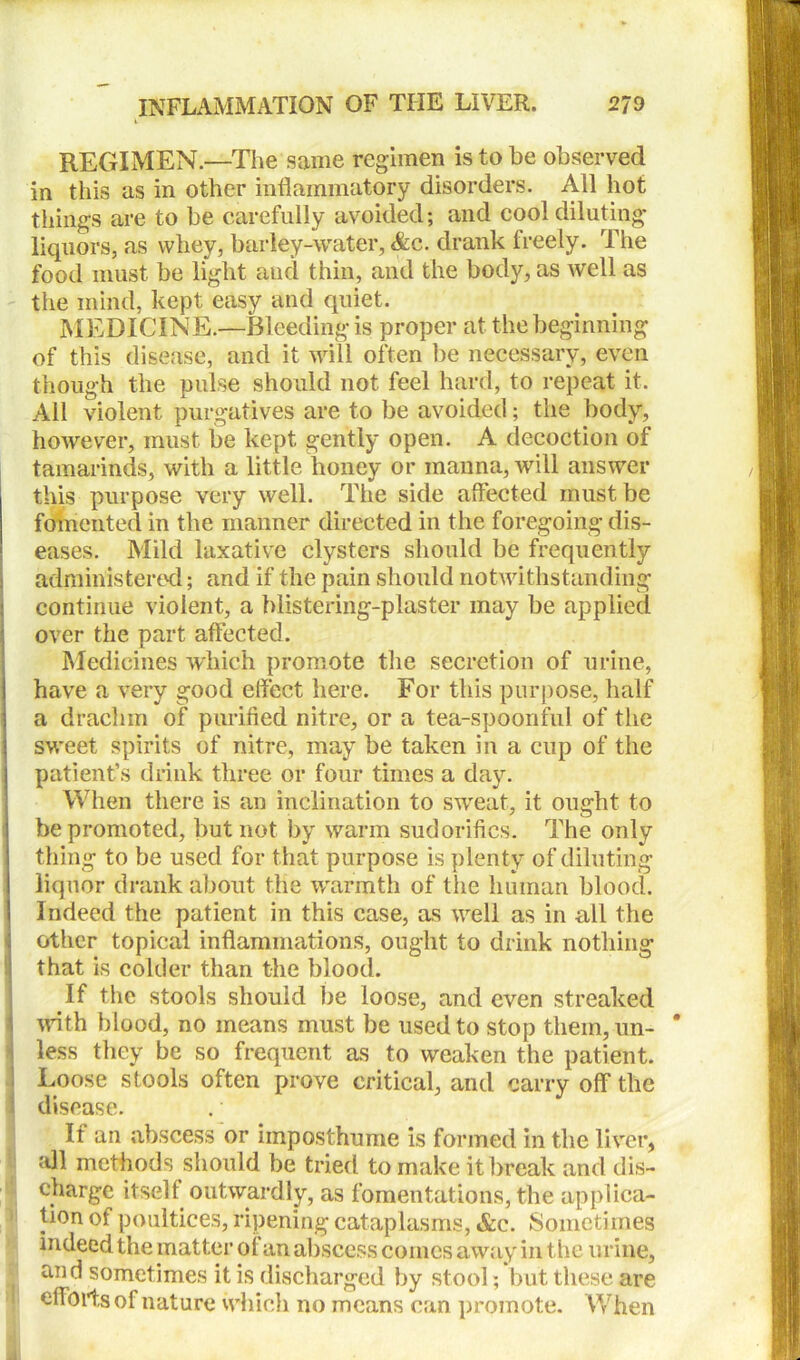 REGIMEN.—The same regimen is to be observed in this as in other inflammatory disorders. All hot things are to be carefully avoided; and cool diluting liquors, as whey, barley-water, &c. drank freely. The food must be light and thin, and the body, as well as the mind, kept easy and quiet. MEDICINE.—Bleeding is proper at the beginning of this disease, and it will often be necessary, even though the pulse should not feel hard, to repeat it. All violent purgatives are to be avoided; the body, however, must be kept gently open. A decoction of tamarinds, with a little honey or manna, will answer this purpose very well. The side affected must be fomented in the manner directed in the foregoing dis- eases. Mild laxative clysters should be frequently j administered; and if the pain should notwithstanding I continue violent, a blistering-plaster may be applied ; over the part affected. Medicines which promote the secretion of urine, have a very good effect here. For this purpose, half j a drachm of purified nitre, or a tea-spoonful of the | sweet spirits of nitre, may be taken in a cup of the patient’s drink three or four times a day. When there is an inclination to sweat, it ought to be promoted, but not by warm sudorifics. The only thing to be used for that purpose is plenty of diluting liquor drank about the warmth of the human blood. Indeed the patient in this case, as well as in all the other topical inflammations, ought to drink nothing that is colder than the blood. If the stools should be loose, and even streaked With blood, no means must be used to stop them, un- less they be so frequent as to weaken the patient. Loose stools often prove critical, and carry off the disease. It an abscess or imposthume is formed in the liver, all methods should be tried to make it break and dis- charge itself outwardly, as fomentations, the applica- tion of poultices, ripening cataplasms, &c. Sometimes indeed the matter of an abscess comes away in the urine, and sometimes it is discharged by stool; but these are efforts of nature which no means can promote. When