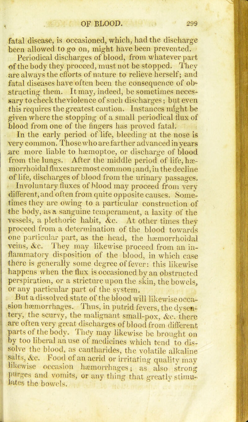 fatal disease, is occasioned, which, had the discharge been allowed to go on, might have been prevented. Periodical discharges of blood, from whatever part of the body they proceed, must not be stopped. They are always the efforts of nature to relieve herself; and fatal diseases have often been the consequence of ob- structing them. It may, indeed, be sometimes neces- sary to check the violence of such discharges; but even this requires the greatest caution. Instances might be given where the stopping of a small periodical dux of blood from one of the fingers has proved fatal. In the early period of life, bleeding at the nose is very common. Those who are farther advanced in years I are more liable to haemoptoe, or discharge of blood from the lungs. After the middle period of life, hte- morrhoidal duxes are most common; and, in the decline of life, discharges of blood from the urinary passages. Involuntary duxes of Mood may proceed from very different,and often from quite opposite causes. Some- times they are owing to a particular construction of the body, as a sanguine temperament, a laxity of the vessels, a plethoric habit, <&c. At other times they proceed from a determination of the blood towards one particular part, as the head, the hemorrhoidal veins, &c. They may likewise proceed from an in- flammatory disposition of the blood, in which case there is generally some degree of fever: this likewise | happens when the flux is occasioned by an obstructed perspiration, or a stricture upon the skin, the bowels, '! or any particular part of the system. But a dissolved state of the blood will likewise occa- ! 6ion haemorrhages. Thus, in putrid fevers, the dysen- tery, the scurvy, the malignant small-pox, &c. there are often very great discharges of blood from different parts of the body. 1 hcfy may likewise be brought on by too liberal an use of medicines which tend to dis- solve the blood, as eantharides, the volatile alkaline salts, &c. hood of an acrid or irritating quality may likewise occasion haemorrhages; as also strong purges and vomits, or any thing that greatly stimm- lMes the bowels.