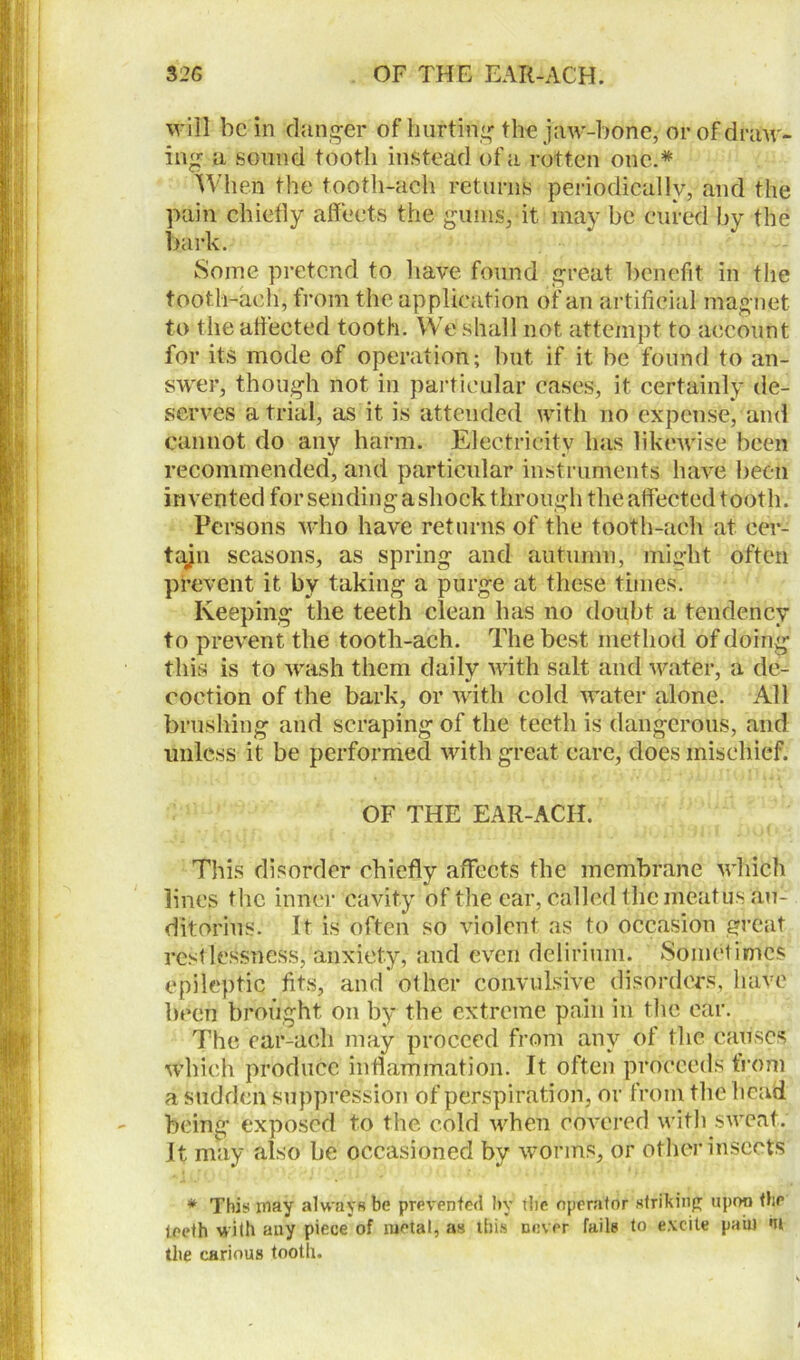 will be in clanger of hurting the jaw-bone, or of draw- ing a sound tooth instead of a rotten one.* When the tooth-aeh returns periodically, and the pain chiefly affects the gums, it may be cured by the bark. Some pretend to have found great benefit in the tooth-aeh, from the application of an artificial magnet to the affected tooth. We shall not attempt to account for its mode of operation; but if it be found to an- swer, though not in particular eases, it. certainly de- serves atrial, as it is attended with no expense, and cannot do any harm. Electricity has likewise been recommended, and particular instruments have been invented forsending a shock through the affected tooth. Persons who have returns of the tooth-aeh at cer- tajn seasons, as spring and autumn, might often prevent it by taking a purge at these times. Keeping the teeth clean has no doubt a tendency to prevent the tooth-aeh. The best method of doing this is to wash them daily with salt and water, a de- coction of the bark, or with cold water alone. All brushing and scraping of the teeth is dangerous, and unless it be performed with great care, does mischief. OF THE EAR-ACH. This disorder chiefly affects the membrane which lines the inner cavity of the ear, called the meatus au- ditorius. It is often so violent as to occasion great restlessness, anxiety, and even delirium. Sometimes epileptic fits, and other convulsive disorders, have been brought, on by the extreme pain in the ear. The ear-ach may proceed from any of the causes which produce inflammation. It often proceeds from a sudden suppression of perspiration, or from the head being exposed to the cold when covered with sweat. It may also be occasioned by worms, or other insects * This may always be prevented by tbc operator striking upon thp teeth with any piece of metal, as this Diner fails to excite pain nt the carious tooth.