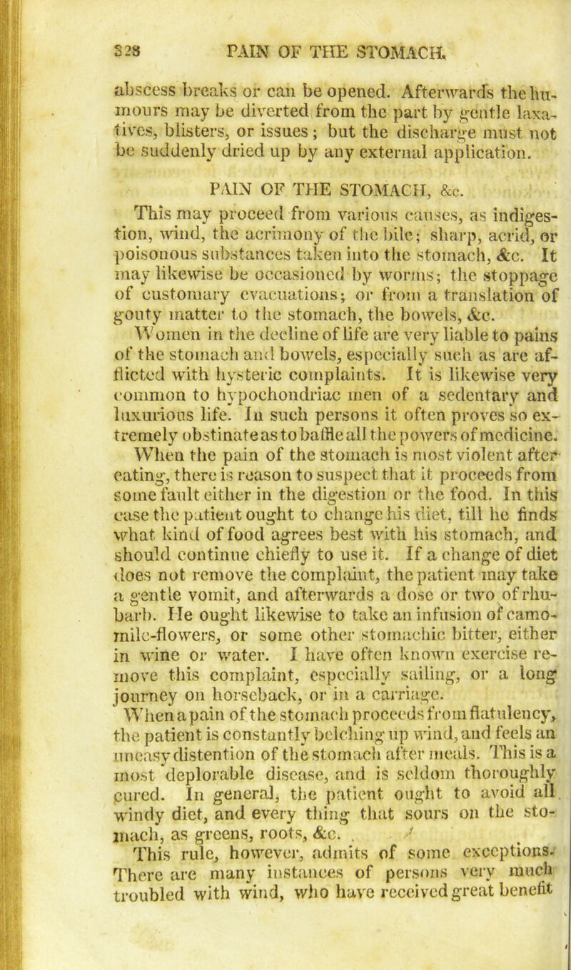 S23 PAIN OF THE STOMACH* abscess breaks or can be opened. Afterwards the hu- mours may be diverted from the part by gentle laxa- tives, blisters, or issues; but the discharge must not be suddenly dried up by any external application. PAIN OF THE STOMACH, &c. This may proceed from various causes, as indiges- tion, wind, the acrimony of the bile; sharp, acrid, or poisonous substances taken into the stomach, &c. It may likewise be occasioned by worms; the stoppage of customary evacuations-T or from a translation of gouty matter to the stomach, the bowels, &c. Women in the decline of life are very liable to pains of the stomach and bowels, especially such as are af- flicted with hysteric complaints. It is likewise very common to hypochondriac men of a sedentary and luxurious life. In such persons it often proves so ex- tremely obstinateastobaffleall the powers of medicine. When the pain of the stomach is most violent after eating, there is reason to suspect that it proceeds from some fault either in the digestion or the food. In this case the patient ought to change his diet, till he finds what kind of food agrees best with his stomach, and should continue chiefly to use it. If a change of diet does not remove the complaint, the patient may take a gentle vomit, and afterwards a dose or two of rhu- barb. lie ought likewise to take an infusion of camo- mile-flowers, or some other stomachic bitter, either in wine or water. I have often known exercise re- move this complaint, especially sailing, or a long journey on horseback, or in a carriage. When a pain of the stomach proceeds from flatulency, the patient is constantly belching up wind, and feels an uneasy distention of the stomach after meals. This is a most deplorable disease, and is seldom thoroughly Cured. In general, the patient ought to avoid all windy diet, and every thing that sours on the sto- mach, as greens, roots, &c. . This rule, however, admits of some exceptions. There are many instances of persons very much troubled with wind, who have received great benefit