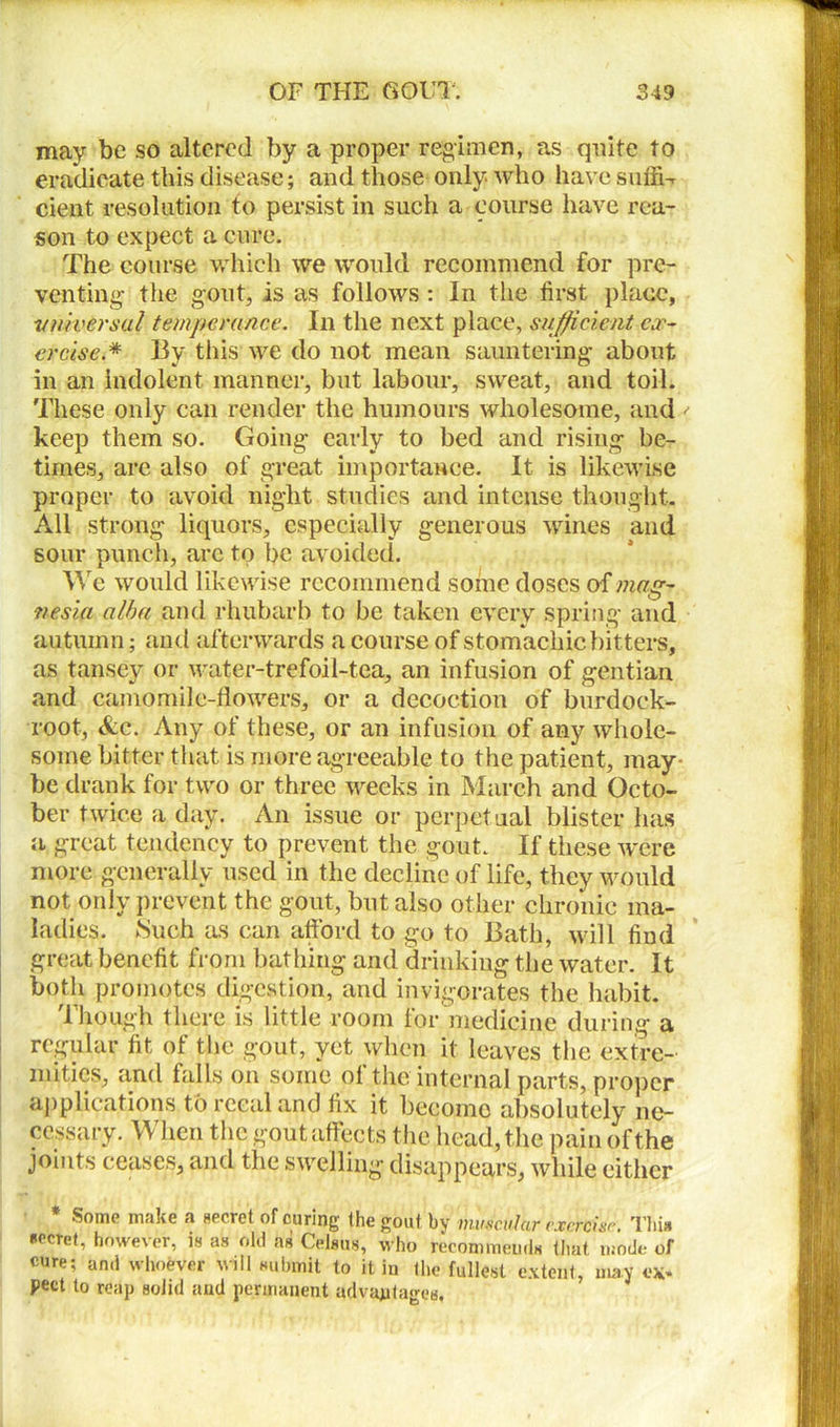 may be so altered by a proper regimen, as quite to eradicate this disease; and those only who have suffi- cient resolution to persist in such a course have rea- son to expect a cure. The course which we would recommend for pre- venting the gout, is as follows : In the first place, v timer sal temperance. In the next place, sufficient ex- ercise.* By this we do not mean sauntering about in an indolent manner, but labour, sweat, and toil. These only can render the humours wholesome, and keep them so. Going early to bed and rising be- times, are also of great importance. It is likewise proper to avoid night studies and intense thought. All strong liquors, especially generous wines and sour punch, arc to be avoided. We would likewise recommend some doses of mag- nesia alba and rhubarb to be taken every spring and autumn; and afterwards a course of stomachic bitters, as tansey or water-trefoil-tea, an infusion of gentian and camomile-flowers, or a decoction of burdock- root, &c. Any of these, or an infusion of any whole- some bitter that is more agreeable to the patient, may- be drank for two or three weeks in March and Octo- ber twice a day. An issue or perpetual blister has a great tendency to prevent the gout. If these were more generally used in the decline of life, they would not only prevent the gout, but also other chronic ma- ladies. .Such as can afford to go to Bath, will find great benefit from bathing and drinking the water. It both promotes digestion, and invigorates the habit. Though there is little room for medicine during a regular fit of the gout, yet when it leaves the extre- mities, and falls on some of the internal parts, proper applications to reeal and fix it become absolutely ne- cessary. When the gout affects the head, the pain of the joints ceases, and the swelling disappears, while either Some make a secret of curing the gout by muscular exercise. I bis Koeret, however, is as old as Celsus, who recommends that mode of pure; ami whoever will submit to it in the fullest extent, may ex* pect to reap solid and permanent advantages.