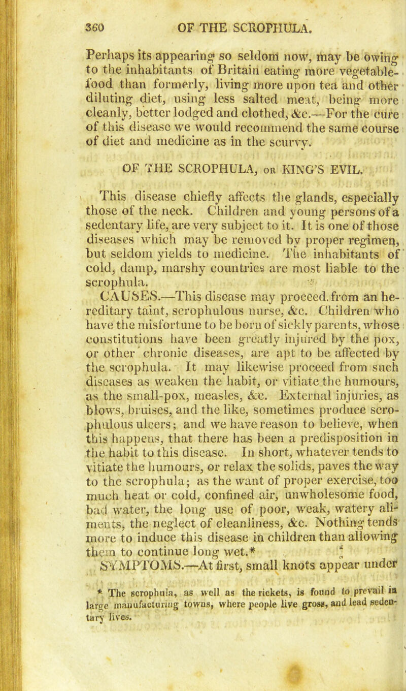 Perhaps its appearing so seldom now, may be owing to the inhabitants of Britain eating more vegetable- food than formerly, living more upon tea and other diluting diet, using less salted meat, being more cleanly, better lodged and clothed, Ac.—For the cure of this disease we would recommend the same course of diet and medicine as in the scurvy. * OF THE SCROPHULA, or KING’S EVIL. This disease chiefly affects the glands, especially those of the neck. Children and young persons of a sedentary life, are very subject to it. It is one of those diseases which may be removed by proper regimen, but seldom yields to medicine. The inhabitants of cold, damp, marshy countries are most liable to the scrophula. r CAUSES.—This disease may proceed, from an he- reditary taint, scrophulous nurse, Ac. Children who have the misfortune to be born of sickly parents, whose constitutions have been greatly injured by the pox, or other chronic diseases, are apt to be affected by the scrophula. It may likewise proceed from such diseases as weaken the habit, or vitiate the humours, as the small-pox, measles, Ac. External injuries, as blows, bruises, and the like, sometimes produce scro- phulous ulcers; and we have reason to believe, when this happens, that there has been a predisposition in the habit to this disease. In short, whatever tends to vitiate the humours, or relax the solids, paves the way to the scrophula; as the want of proper exercise, too much heat or cold, confined air, unwholesome food, bad water, the long use of poor, weak, watery ali- ments, the neglect of cleanliness, Ac. Nothing tends more to induce this disease in children than allowing them to continue long wet.* JSYMPTOMS.—At first, small knots appear under * The scrophula, as well as the rickets, is found to prevail ia large manufacturing towns, where people live gross, and lead seden- tary lives.