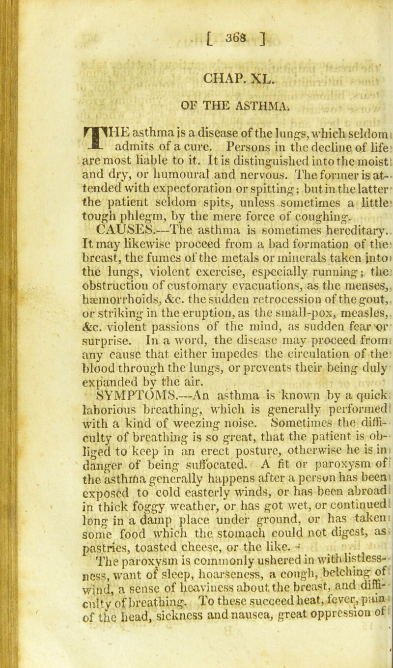 L 365 3 CHAP. XL. OF THE ASTHMA. THE asthma js a disease of the lungs, which seldom admits of a cure. Persons in the decline of life are most liable to it. It is distinguished into the moist: and dry, or humoural and nervous. The former is at- tended with expectoration or. spitting; but in the latter the patient seldom spits, unless sometimes a little tough phlegm, by the mere force of coughing. CAUSES.—The asthma is sometimes hereditary. It may likewise proceed from a bad formation of the' breast, the fumes of the metals or minerals taken into* the lungs, violent exercise, especially running; the obstruction of customary evacuations, as the menses, haemorrhoids, &c. the sudden retrocession of the gout, or striking in the eruption, as the small-pox, measles, &c. violent passions of the mind, as sudden fearer surprise. In a word, the disease may proceed from any cause that either impedes the circulation of the blood through the lungs, or prevents their being duly expanded by the air. SYMPTOMS.—An asthma is known by a quick laborious breathing, which is generally performed with a kind of weezing noise. Sometimes the diffi- culty of breathing is so great, that the patient is ob- liged to keep in an erect posture, otherwise he is in danger of being suffocated. A fit or paroxysm of the asthrtia generally happens after a person has been exposed to cold easterly winds, or has been abroad in thick foggy weather, or has got wet, or continued long in a damp place under ground, or has taken some food which the stomach could not digest, as pastries, toasted cheese, or the like. • _ : The paroxysm is commonly ushered in with listless- ness, want of sleep, hoarseness, a cough, belching of wind, a sense of heaviness about the breast, and diffi- cnity of breathing. To these succeed heat, fever, pain of the head, sickness and nausea, great oppression ot