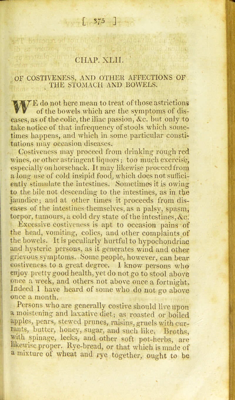 [ 575 ] CIIAP. XLII. OF COSTIVENESS, AND OTHER AFFECTIONS OF THE STOMACH AND BOWELS. E do not here mean to treat of those astrictions of the bowels which are the symptoms of dis- eases, as of the colic, the iliac passion, &c. but only to take notice of that infrequency of stools which some- times happens, and which in some particular consti- tutions may occasion diseases. Costiveness may proceed from drinking rough red wines, or other astringent liquors; too much exercise, especially on horseback. It may likewise proceed from a long use of cold insipid food, which does not suffici- ently stimulate the intestines. Sometimes it is owing to the bile not descending to the intestines, as in the jaundice; and at other times it proceeds from dis- eases of the intestines'themselves, as a palsy, spasm, torpor, tumours, a cold dry state of the intestines, &c: Excessive costiveness is apt to occasion pains of the head, vomiting, colics, and other complaints of the bowels. It is peculiarly hurtful to hypochondriac and hysteric persons, as it generates wind and other grievous.symptoms. Some people, however, can bear costiveness to a great degree. 1 know persons who enjoy pretty good health, yet do not go to stool above [once a week, and others not above once a fortnight. Indeed I have heard of some who do not go above once a month. Persons who are generally costive should live upon a moistening and laxative diet; as roasted or boiled apples, pears, stewed prunes, raisins, gruels with cur- rants, butter, honey, sugar, and such like. Broths, with spinage, leeks, and other soft pot-herbs, are likewise proper. Rye-bread, or that which is made of a mixture of wheat and rye together, ought to be