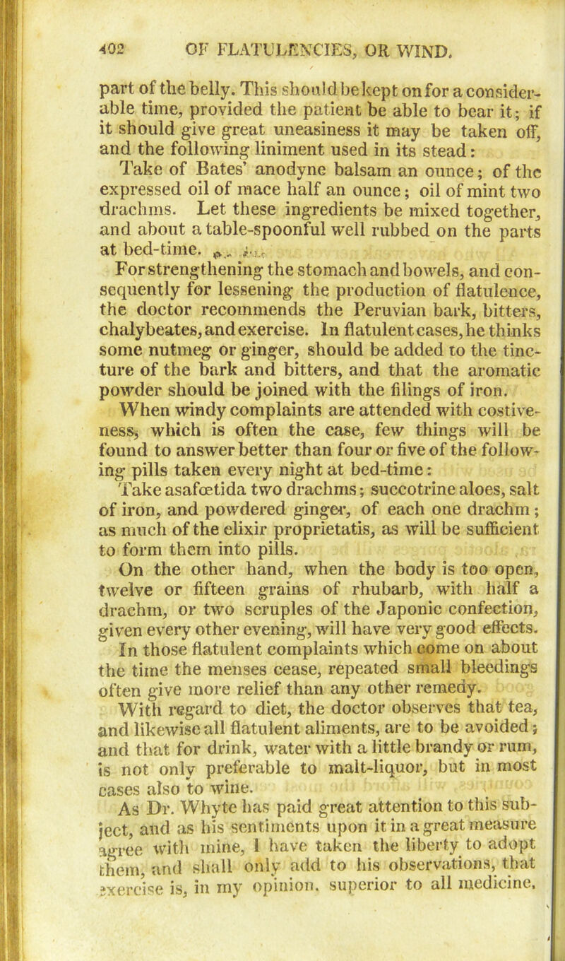 part of the belly. This should be kept on for a consider- able time, provided the patient be able to bear it; if it should give great uneasiness it may be taken off, and the following liniment used in its stead: Take of Bates’ anodyne balsam an ounce; of the expressed oil of mace half an ounce; oil of mint two drachms. Let these ingredients be mixed together, and about a table-spoonful well rubbed on the parts at bed-time. For strengthening the stomach and bowels, and con- sequently for lessening the production of flatulence, the doctor recommends the Peruvian bark, bitters, chalybeates, and exercise. In flatulent cases, he thinks some nutmeg or ginger, should be added to the tinc- ture of the bark and bitters, and that the aromatic powder should be joined with the filings of iron. When windy complaints are attended with costive- nesSj which is often the case, few things will be found to answer better than four or five of the follow- ing pills taken every night at bed-time: Take asafoetida two drachms; succotrine aloes, salt of iron, and powdered ginger, of each one drachm ; as much of the elixir proprietatis, as will be sufficient to form them into pills. On the other hand, when the body is too open, twelve or fifteen grains of rhubarb, with half a drachm, or two scruples of the Japonic confection, given every other evening, will have very good effects. In those flatulent complaints which come on about the time the menses cease, repeated small bleedings often give more relief than any other remedy. With regard to diet, the doctor observes that tea, and likewise all flatulent aliments, are to be avoided; and that for drink, water with a little brandy or rum, is not only preferable to malt-liquor, but in most cases also to wine. As Dr. Whyte has paid great attention to this sub- ject, and as his sentiments upon it in a great measure agree with mine, 1 have taken the liberty to adopt them, and shall only add to his observations, that sxercise is, in my opinion, superior to all medicine.