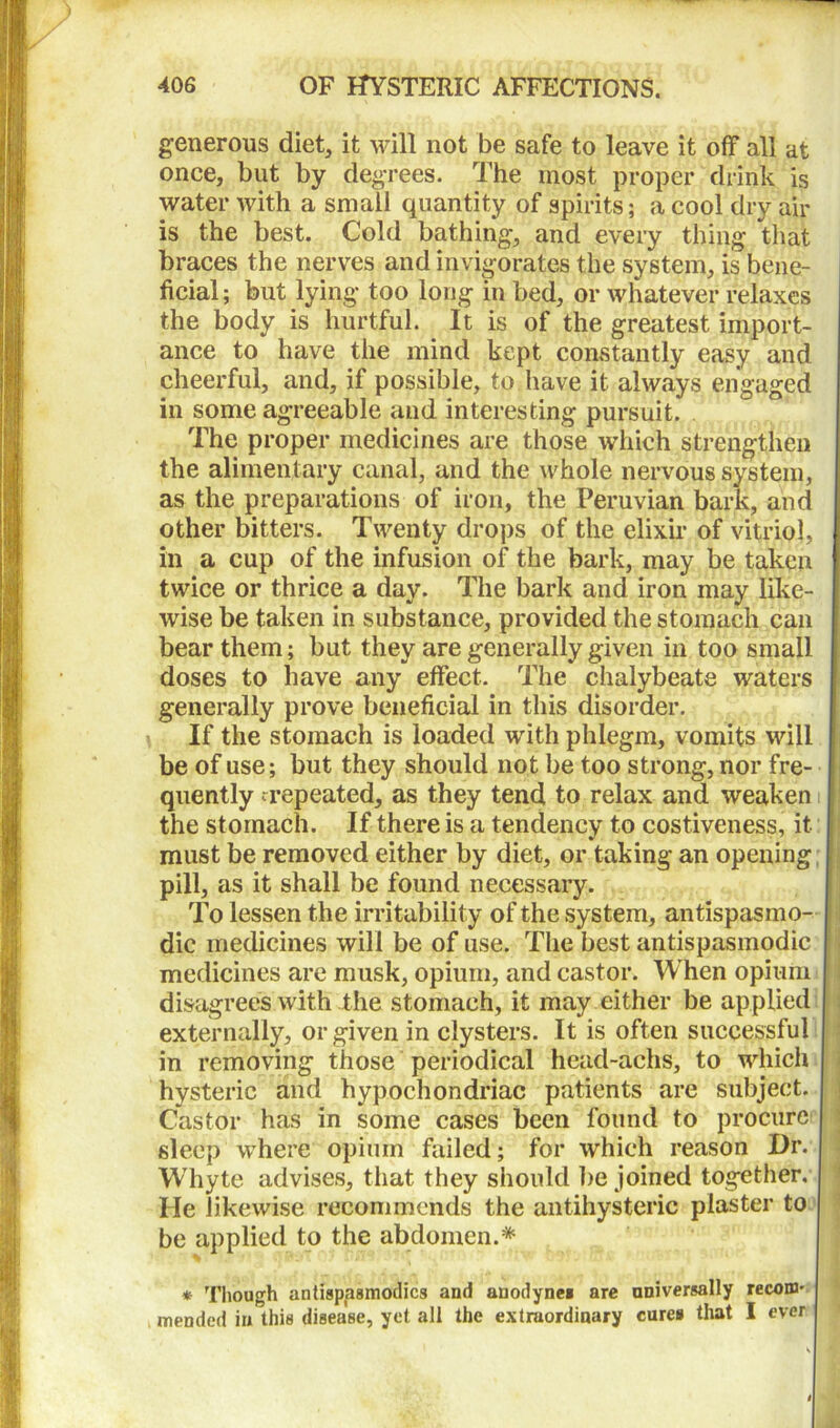 generous diet, it will not be safe to leave it off all at once, but by degrees. The most proper drink is water with a small quantity of spirits; a cool dry air is the best. Cold bathing, and every thing that braces the nerves and invigorates the system, is bene- ficial; but lying too long in bed, or whatever relaxes the body is hurtful. It is of the greatest import- ance to have the mind kept constantly easy and cheerful, and, if possible, to have it always engaged in some agreeable and interesting pursuit. The proper medicines are those which strengthen the alimentary canal, and the whole nervous system, as the preparations of iron, the Peruvian bark, and other bitters. Twenty drops of the elixir of vitriol, in a cup of the infusion of the bark, may be taken twice or thrice a day. The bark and iron may like- wise be taken in substance, provided the stomach can bear them; but they are generally given in too small doses to have any effect. The chalybeate waters generally prove beneficial in this disorder. If the stomach is loaded with phlegm, vomits will be of use; but they should not be too strong, nor fre- quently repeated, as they tend to relax and weaken the stomach. If there is a tendency to costiveness, it must be removed either by diet, or taking an opening pill, as it shall be found necessary. To lessen the irritability of the system, antispasino- dic medicines will be of use. The best antispasmodic medicines are musk, opium, and castor. When opium disagrees with the stomach, it may either be applied externally, or given in clysters. It is often successful in removing those periodical head-achs, to which hysteric and hypochondriac patients are subject. Castor has in some cases been found to procure sleep where opium failed; for which reason Dr. Whyte advises, that they should be joined together. He likewise recommends the antihysteric plaster to be applied to the abdomen.* * Though antispasmodics and anodynea are universally recom- mended in this disease, yet all the extraordinary cures that I ever